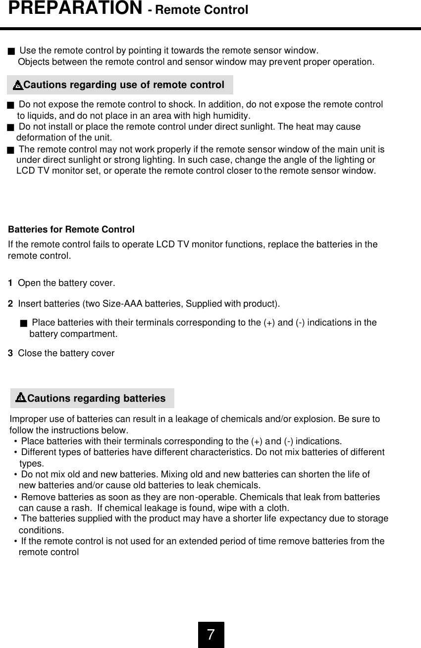 Improper use of batteries can result in a leakage of chemicals and/or explosion. Be sure tofollow the instructions below.&bull;Place batteries with their terminals corresponding to the (+) and (-) indications.&bull;Different types of batteries have different characteristics. Do not mix batteries of differenttypes.&bull;Do not mix old and new batteries. Mixing old and new batteries can shorten the life of new batteries and/or cause old batteries to leak chemicals.&bull;Remove batteries as soon as they are non-operable. Chemicals that leak from batteriescan cause a rash.  If chemical leakage is found, wipe with a cloth.&bull;The batteries supplied with the product may have a shorter life expectancy due to storageconditions.&bull;If the remote control is not used for an extended period of time remove batteries from theremote control1  Open the battery cover.Batteries for Remote ControlIf the remote control fails to operate LCD TV monitor functions, replace the batteries in theremote control.2  Insert batteries (two Size-AAA batteries, Supplied with product).3Close the battery covergPlace batteries with their terminals corresponding to the (+) and (-) indications in thebattery compartment.gUse the remote control by pointing it towards the remote sensor window.Objects between the remote control and sensor window may prevent proper operation.Cautions regarding batteries!Cautions regarding use of remote controlgDo not expose the remote control to shock. In addition, do not expose the remote controlto liquids, and do not place in an area with high humidity.gDo not install or place the remote control under direct sunlight. The heat may causedeformation of the unit.gThe remote control may not work properly if the remote sensor window of the main unit isunder direct sunlight or strong lighting. In such case, change the angle of the lighting orLCD TV monitor set, or operate the remote control closer to the remote sensor window.!PREPARATION -Remote Control7