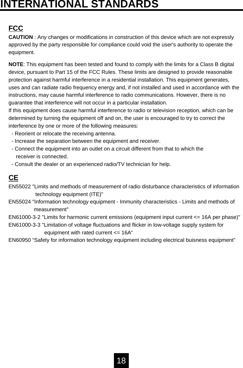 FCCCAUTION : Any changes or modifications in construction of this device which are not expressly approved by the party responsible for compliance could void the user's authority to operate the equipment.NOTE: This equipment has been tested and found to comply with the limits for a Class B digital device, pursuant to Part 15 of the FCC Rules. These limits are designed to provide reasonable protection against harmful interference in a residential installation. This equipment generates, uses and can radiate radio frequency energy and, if not installed and used in accordance with the instructions, may cause harmful interference to radio communications. However, there is no guarantee that interference will not occur in a particular installation.If this equipment does cause harmful interference to radio or television reception, which can be determined by turning the equipment off and on, the user is encouraged to try to correct the interference by one or more of the following measures:- Reorient or relocate the receiving antenna.- Increase the separation between the equipment and receiver.- Connect the equipment into an outlet on a circuit different from that to which thereceiver is connected.- Consult the dealer or an experienced radio/TV technician for help.CEEN55022 "Limits and methods of measurement of radio disturbance characteristics of informationtechnology equipment (ITE)"EN55024 "Information technology equipment - Immunity characteristics - Limits and methods ofmeasurement"EN61000-3-2 "Limits for harmonic current emissions (equipment input current <= 16A per phase)"EN61000-3-3 "Limitation of voltage fluctuations and flicker in low-voltage supply system forequipment with rated current <= 16A&ldquo;EN60950 &ldquo;Safety for information technology equipment including electrical buisness equipment&rdquo;18INTERNATIONAL STANDARDS