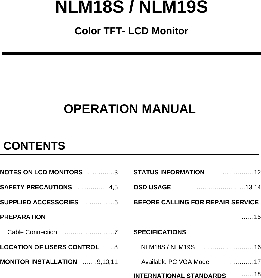 NLM18S / NLM19SOPERATION MANUALColor TFT- LCD MonitorCONTENTS&hellip;&hellip;&hellip;&hellip;&hellip;4,5&hellip;&hellip;&hellip;&hellip;&hellip;6&hellip;8.&hellip;&hellip;9,10,11&hellip;&hellip;&hellip;&hellip;&hellip;12SAFETY PRECAUTIONSSUPPLIED ACCESSORIESPREPARATIONLOCATION OF USERS CONTROLMONITOR INSTALLATIONSTATUS INFORMATION&hellip;&hellip;&hellip;&hellip;&hellip;&hellip;&hellip;&hellip;7Cable ConnectionOSD USAGE&hellip;&hellip;15&hellip;&hellip;&hellip;&hellip;&hellip;&hellip;&hellip;&hellip;16BEFORE CALLING FOR REPAIR SERVICENLM18S / NLM19SAvailable PC VGA ModeSPECIFICATIONS&hellip;..&hellip;.&hellip;&hellip;&hellip;&hellip;&hellip;13,14&hellip;&hellip;&hellip;&hellip;17INTERNATIONAL STANDARDS &hellip;&hellip;18&hellip;&hellip;&hellip;..&hellip;3NOTES ON LCD MONITORS