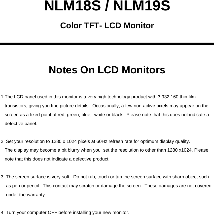 NLM18S / NLM19SNotes On LCD MonitorsColor TFT- LCD Monitor1.The LCD panel used in this monitor is a very high technology product with 3,932,160 thin film transistors, giving you fine picture details.  Occasionally, a few non-active pixels may appear on the screen as a fixed point of red, green, blue,  white or black. Please note that this does not indicate adefective panel.2. Set your resolution to 1280 x 1024 pixels at 60Hz refresh rate for optimum display quality.The display may become a bit blurry when you  set the resolution to other than 1280 x1024. Please note that this does not indicate a defective product.3. The screen surface is very soft.  Do not rub, touch or tap the screen surface with sharp object such as pen or pencil.  This contact may scratch or damage the screen.  These damages are not coveredunder the warranty.4. Turn your computer OFF before installing your new monitor.