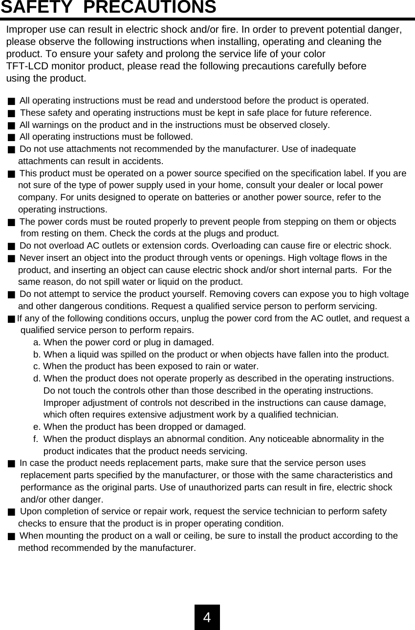 Improper use can result in electric shock and/or fire. In order to prevent potential danger, please observe the following instructions when installing, operating and cleaning the product. To ensure your safety and prolong the service life of your colorTFT-LCD monitor product, please read the following precautions carefully beforeusing the product.JAll operating instructions must be read and understood before the product is operated.JThese safety and operating instructions must be kept in safe place for future reference.JAll warnings on the product and in the instructions must be observed closely.JAll operating instructions must be followed.JDo not use attachments not recommended by the manufacturer. Use of inadequateattachments can result in accidents.JThis product must be operated on a power source specified on the specification label. If you arenot sure of the type of power supply used in your home, consult your dealer or local power company. For units designed to operate on batteries or another power source, refer to theoperating instructions.JThe power cords must be routed properly to prevent people from stepping on them or objectsfrom resting on them. Check the cords at the plugs and product.JDo not overload AC outlets or extension cords. Overloading can cause fire or electric shock.JNever insert an object into the product through vents or openings. High voltage flows in theproduct, and inserting an object can cause electric shock and/or short internal parts.  For thesame reason, do not spill water or liquid on the product.JDo not attempt to service the product yourself. Removing covers can expose you to high voltageand other dangerous conditions. Request a qualified service person to perform servicing.JIf any of the following conditions occurs, unplug the power cord from the AC outlet, and request aqualified service person to perform repairs.a. When the power cord or plug in damaged.b. When a liquid was spilled on the product or when objects have fallen into the product.c. When the product has been exposed to rain or water.d. When the product does not operate properly as described in the operating instructions.Do not touch the controls other than those described in the operating instructions.Improper adjustment of controls not described in the instructions can cause damage, which often requires extensive adjustment work by a qualified technician. e. When the product has been dropped or damaged.f.  When the product displays an abnormal condition. Any noticeable abnormality in theproduct indicates that the product needs servicing.JIn case the product needs replacement parts, make sure that the service person usesreplacement parts specified by the manufacturer, or those with the same characteristics andperformance as the original parts. Use of unauthorized parts can result in fire, electric shockand/or other danger.JUpon completion of service or repair work, request the service technician to perform safetychecks to ensure that the product is in proper operating condition.JWhen mounting the product on a wall or ceiling, be sure to install the product according to themethod recommended by the manufacturer.SAFETY  PRECAUTIONS4