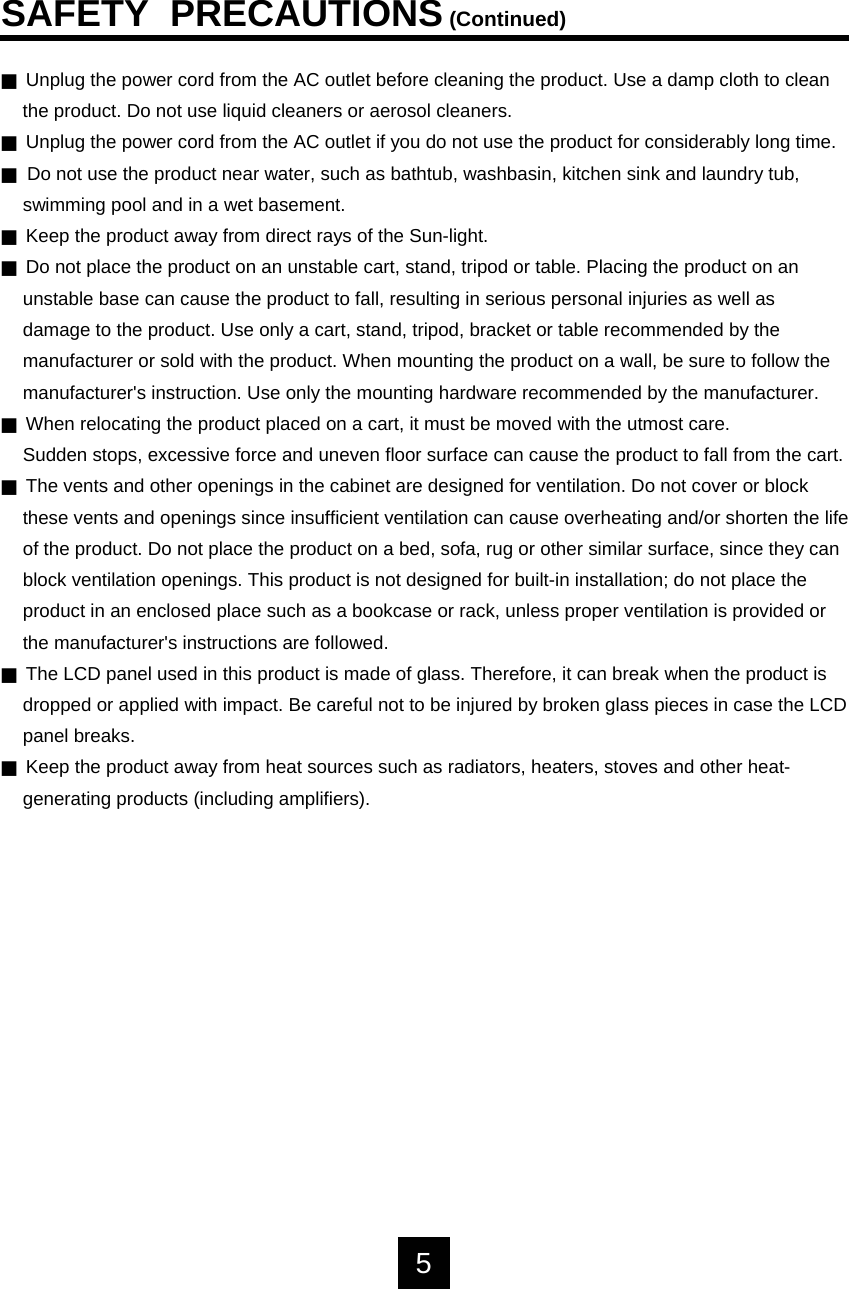 JUnplug the power cord from the AC outlet before cleaning the product. Use a damp cloth to cleanthe product. Do not use liquid cleaners or aerosol cleaners.JUnplug the power cord from the AC outlet if you do not use the product for considerably long time.JDo not use the product near water, such as bathtub, washbasin, kitchen sink and laundry tub, swimming pool and in a wet basement.JKeep the product away from direct rays of the Sun-light.JDo not place the product on an unstable cart, stand, tripod or table. Placing the product on anunstable base can cause the product to fall, resulting in serious personal injuries as well asdamage to the product. Use only a cart, stand, tripod, bracket or table recommended by themanufacturer or sold with the product. When mounting the product on a wall, be sure to follow themanufacturer's instruction. Use only the mounting hardware recommended by the manufacturer.JWhen relocating the product placed on a cart, it must be moved with the utmost care. Sudden stops, excessive force and uneven floor surface can cause the product to fall from the cart.JThe vents and other openings in the cabinet are designed for ventilation. Do not cover or block these vents and openings since insufficient ventilation can cause overheating and/or shorten the lifeof the product. Do not place the product on a bed, sofa, rug or other similar surface, since they canblock ventilation openings. This product is not designed for built-in installation; do not place theproduct in an enclosed place such as a bookcase or rack, unless proper ventilation is provided orthe manufacturer's instructions are followed.JThe LCD panel used in this product is made of glass. Therefore, it can break when the product is dropped or applied with impact. Be careful not to be injured by broken glass pieces in case the LCDpanel breaks.JKeep the product away from heat sources such as radiators, heaters, stoves and other heat-generating products (including amplifiers).SAFETY  PRECAUTIONS(Continued)5
