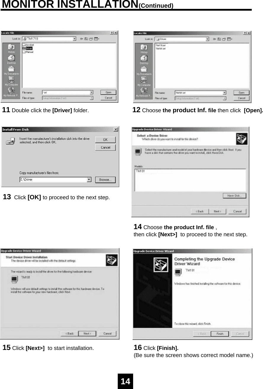 MONITOR INSTALLATION(Continued)11 Double click the [Driver] folder. 12 Choose the product Inf. file then click  [Open].13 Click [OK] to proceed to the next step.14 Choose the product Inf. file , then click [Next>]  to proceed to the next step.15 Click [Next>]  to start installation. 16 Click [Finish].(Be sure the screen shows correct model name.)14