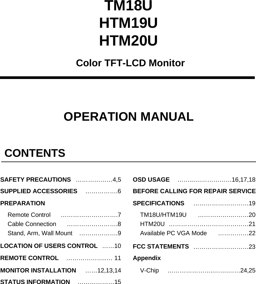 TM18UHTM19UHTM20UColor TFT-LCD MonitorOPERATION MANUALCONTENTS&hellip;&hellip;&hellip;&hellip;&hellip;&hellip;4,5&hellip;&hellip;&hellip;&hellip;&hellip;&hellip;&hellip;&hellip;&hellip;.7&hellip;&hellip;10&hellip;&hellip;&hellip;&hellip;&hellip;&hellip;..&hellip; 11&hellip;&hellip;12,13,14&hellip;&hellip;&hellip;&hellip;&hellip;&hellip;15SAFETY PRECAUTIONSSUPPLIED ACCESSORIESPREPARATIONRemote ControlLOCATION OF USERS CONTROLREMOTE CONTROLMONITOR INSTALLATIONSTATUS INFORMATIONCable ConnectionStand, Arm, Wall MountOSD USAGE&hellip;&hellip;&hellip;&hellip;&hellip;&hellip;&hellip;&hellip;&hellip;19&hellip;&hellip;&hellip;&hellip;&hellip;.&hellip;&hellip;&hellip;20BEFORE CALLING FOR REPAIR SERVICETM18U/HTM19UHTM20USPECIFICATIONS&hellip;&hellip;..&hellip;.&hellip;&hellip;&hellip;&hellip;&hellip;16,17,18&hellip;&hellip;&hellip;&hellip;&hellip;&hellip;&hellip;&hellip;&hellip;&hellip;&hellip;&hellip;&hellip;21FCC STATEMENTS&hellip;&hellip;&hellip;&hellip;&hellip;&hellip;&hellip;..&hellip;&hellip;.&hellip;&hellip;24,25V-ChipAvailable PC VGA ModeAppendix&hellip;&hellip;&hellip;&hellip;&hellip;.6&hellip;&hellip;&hellip;&hellip;&hellip;&hellip;&hellip;&hellip;.8&hellip;&hellip;&hellip;&hellip;&hellip;&hellip;.9 &hellip;&hellip;&hellip;&hellip;&hellip;22&hellip;&hellip;&hellip;&hellip;&hellip;&hellip;&hellip;&hellip;&hellip;23