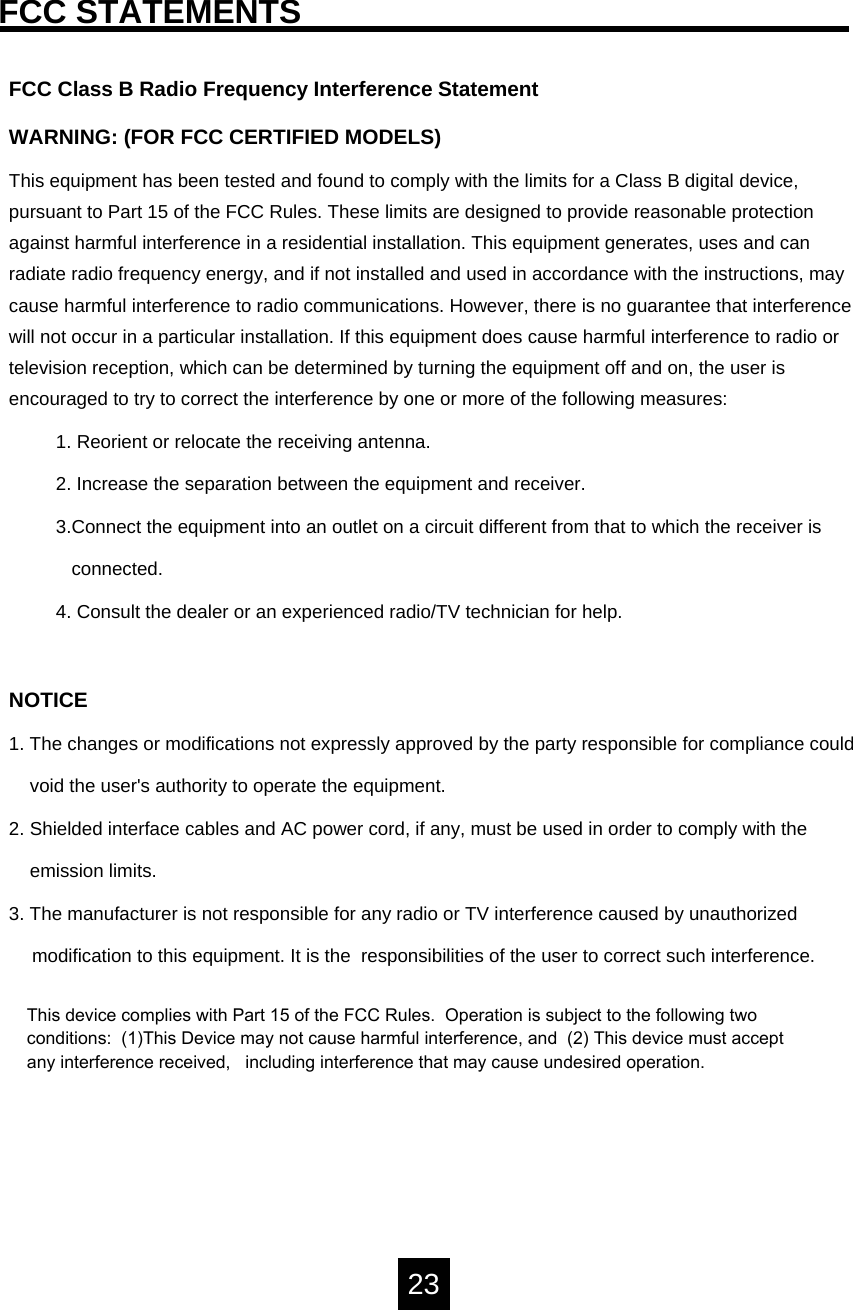 FCC STATEMENTSFCC Class B Radio Frequency Interference Statement WARNING: (FOR FCC CERTIFIED MODELS)This equipment has been tested and found to comply with the limits for a Class B digital device, pursuant to Part 15 of the FCC Rules. These limits are designed to provide reasonable protection against harmful interference in a residential installation. This equipment generates, uses and can radiate radio frequency energy, and if not installed and used in accordance with the instructions, may cause harmful interference to radio communications. However, there is no guarantee that interference will not occur in a particular installation. If this equipment does cause harmful interference to radio or television reception, which can be determined by turning the equipment off and on, the user is encouraged to try to correct the interference by one or more of the following measures:1. Reorient or relocate the receiving antenna.2. Increase the separation between the equipment and receiver.3.Connect the equipment into an outlet on a circuit different from that to which the receiver isconnected.4. Consult the dealer or an experienced radio/TV technician for help.NOTICE1. The changes or modifications not expressly approved by the party responsible for compliance couldvoid the user's authority to operate the equipment.2. Shielded interface cables and AC power cord, if any, must be used in order to comply with the   emission limits.3. The manufacturer is not responsible for any radio or TV interference caused by unauthorizedmodification to this equipment. It is the  responsibilities of the user to correct such interference.     23This device complies with Part 15 of the FCC Rules.  Operation is subject to the following two conditions:  (1)This Device may not cause harmful interference, and  (2) This device must accept any interference received,   including interference that may cause undesired operation.  