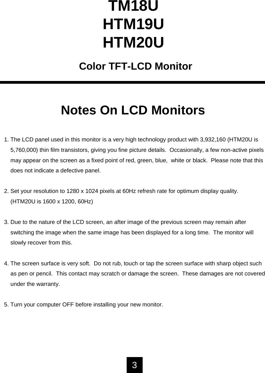 TM18UHTM19UHTM20UColor TFT-LCD MonitorNotes On LCD Monitors1. The LCD panel used in this monitor is a very high technology product with 3,932,160 (HTM20U is 5,760,000) thin film transistors, giving you fine picture details.  Occasionally, a few non-active pixelsmay appear on the screen as a fixed point of red, green, blue, white or black.  Please note that thisdoes not indicate a defective panel.2. Set your resolution to 1280 x 1024 pixels at 60Hz refresh rate for optimum display quality.(HTM20U is 1600 x 1200, 60Hz)3. Due to the nature of the LCD screen, an after image of the previous screen may remain after switching the image when the same image has been displayed for a long time.  The monitor will slowly recover from this.4. The screen surface is very soft.  Do not rub, touch or tap the screen surface with sharp object such as pen or pencil.  This contact may scratch or damage the screen.  These damages are not coveredunder the warranty.5. Turn your computer OFF before installing your new monitor.3