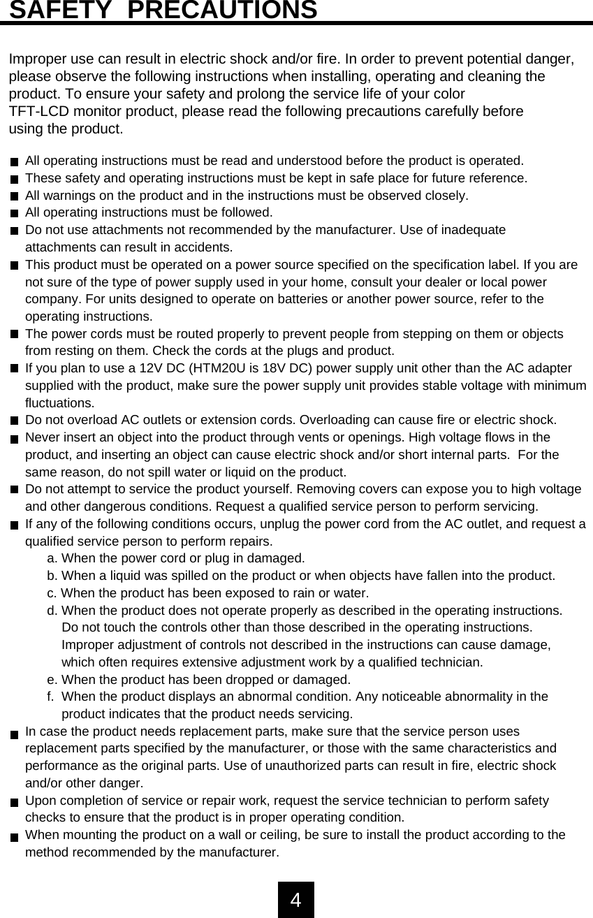 SAFETY  PRECAUTIONSImproper use can result in electric shock and/or fire. In order to prevent potential danger, please observe the following instructions when installing, operating and cleaning the product. To ensure your safety and prolong the service life of your colorTFT-LCD monitor product, please read the following precautions carefully beforeusing the product.All operating instructions must be read and understood before the product is operated.These safety and operating instructions must be kept in safe place for future reference.All warnings on the product and in the instructions must be observed closely.All operating instructions must be followed.Do not use attachments not recommended by the manufacturer. Use of inadequateattachments can result in accidents.This product must be operated on a power source specified on the specification label. If you arenot sure of the type of power supply used in your home, consult your dealer or local power company. For units designed to operate on batteries or another power source, refer to theoperating instructions.The power cords must be routed properly to prevent people from stepping on them or objectsfrom resting on them. Check the cords at the plugs and product.If you plan to use a 12V DC (HTM20U is 18V DC) power supply unit other than the AC adaptersupplied with the product, make sure the power supply unit provides stable voltage with minimumfluctuations.Do not overload AC outlets or extension cords. Overloading can cause fire or electric shock.Never insert an object into the product through vents or openings. High voltage flows in theproduct, and inserting an object can cause electric shock and/or short internal parts.  For thesame reason, do not spill water or liquid on the product.Do not attempt to service the product yourself. Removing covers can expose you to high voltageand other dangerous conditions. Request a qualified service person to perform servicing.If any of the following conditions occurs, unplug the power cord from the AC outlet, and request aqualified service person to perform repairs.a. When the power cord or plug in damaged.b. When a liquid was spilled on the product or when objects have fallen into the product.c. When the product has been exposed to rain or water.d. When the product does not operate properly as described in the operating instructions.Do not touch the controls other than those described in the operating instructions.Improper adjustment of controls not described in the instructions can cause damage, which often requires extensive adjustment work by a qualified technician. e. When the product has been dropped or damaged.f.  When the product displays an abnormal condition. Any noticeable abnormality in theproduct indicates that the product needs servicing.In case the product needs replacement parts, make sure that the service person usesreplacement parts specified by the manufacturer, or those with the same characteristics andperformance as the original parts. Use of unauthorized parts can result in fire, electric shockand/or other danger.Upon completion of service or repair work, request the service technician to perform safetychecks to ensure that the product is in proper operating condition.When mounting the product on a wall or ceiling, be sure to install the product according to themethod recommended by the manufacturer.4