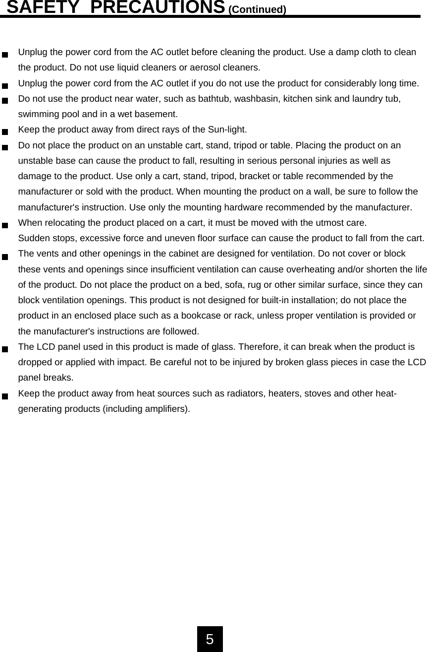 SAFETY  PRECAUTIONS(Continued)Unplug the power cord from the AC outlet before cleaning the product. Use a damp cloth to cleanthe product. Do not use liquid cleaners or aerosol cleaners.Unplug the power cord from the AC outlet if you do not use the product for considerably long time.Do not use the product near water, such as bathtub, washbasin, kitchen sink and laundry tub, swimming pool and in a wet basement.Keep the product away from direct rays of the Sun-light.Do not place the product on an unstable cart, stand, tripod or table. Placing the product on anunstable base can cause the product to fall, resulting in serious personal injuries as well asdamage to the product. Use only a cart, stand, tripod, bracket or table recommended by themanufacturer or sold with the product. When mounting the product on a wall, be sure to follow themanufacturer's instruction. Use only the mounting hardware recommended by the manufacturer.When relocating the product placed on a cart, it must be moved with the utmost care. Sudden stops, excessive force and uneven floor surface can cause the product to fall from the cart.The vents and other openings in the cabinet are designed for ventilation. Do not cover or block these vents and openings since insufficient ventilation can cause overheating and/or shorten the lifeof the product. Do not place the product on a bed, sofa, rug or other similar surface, since they canblock ventilation openings. This product is not designed for built-in installation; do not place theproduct in an enclosed place such as a bookcase or rack, unless proper ventilation is provided orthe manufacturer's instructions are followed.The LCD panel used in this product is made of glass. Therefore, it can break when the product is dropped or applied with impact. Be careful not to be injured by broken glass pieces in case the LCDpanel breaks.Keep the product away from heat sources such as radiators, heaters, stoves and other heat-generating products (including amplifiers).5