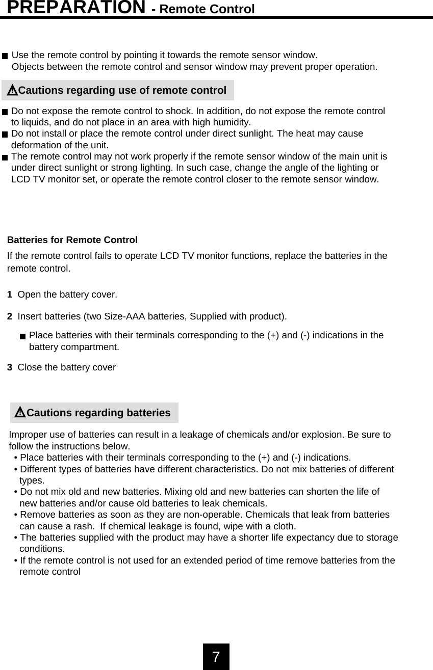 PREPARATION - Remote ControlUse the remote control by pointing it towards the remote sensor window.Objects between the remote control and sensor window may prevent proper operation.Cautions regarding use of remote controlDo not expose the remote control to shock. In addition, do not expose the remote controlto liquids, and do not place in an area with high humidity.Do not install or place the remote control under direct sunlight. The heat may causedeformation of the unit.The remote control may not work properly if the remote sensor window of the main unit isunder direct sunlight or strong lighting. In such case, change the angle of the lighting orLCD TV monitor set, or operate the remote control closer to the remote sensor window.!Batteries for Remote ControlIf the remote control fails to operate LCD TV monitor functions, replace the batteries in theremote control.1  Open the battery cover.2  Insert batteries (two Size-AAA batteries, Supplied with product).3Close the battery coverPlace batteries with their terminals corresponding to the (+) and (-) indications in thebattery compartment.Cautions regarding batteries!Improper use of batteries can result in a leakage of chemicals and/or explosion. Be sure tofollow the instructions below.&bull; Place batteries with their terminals corresponding to the (+) and (-) indications.&bull; Different types of batteries have different characteristics. Do not mix batteries of differenttypes.&bull; Do not mix old and new batteries. Mixing old and new batteries can shorten the life of new batteries and/or cause old batteries to leak chemicals.&bull; Remove batteries as soon as they are non-operable. Chemicals that leak from batteriescan cause a rash.  If chemical leakage is found, wipe with a cloth.&bull; The batteries supplied with the product may have a shorter life expectancy due to storageconditions.&bull; If the remote control is not used for an extended period of time remove batteries from theremote control7