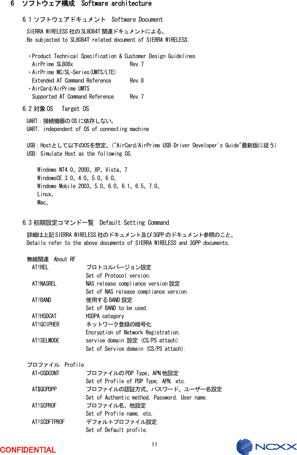  11  CONFIDENTIAL  6 ソフトウェア構成  Software architecture 6.1 ソフトウェアドキュメント  Software Document SIERRA WIRELESS 社の SL8084T 関連ドキュメントによる。 Be subjected to SL8084T related document of SIERRA WIRELESS.  ・Product Technical Specification &amp; Customer Design Guidelines   AirPrime SL808x                     Rev.7 ・AirPrime MC/SL-Series(UMTS/LTE)   Extended AT Command Reference       Rev.8 ・AirCard/AirPrime UMTS   Supported AT Command Reference      Rev.7 6.2 対象 OS   Target OS UART：接続機器の OS に依存しない。 UART: independent of OS of connecting machine   USB：Hostとして以下のOSを想定。（&quot;AirCard/AirPrime USB Driver Developer&apos;s Guide&quot;最新版に従う） USB: Simulate Host as the following OS.  Windows NT4.0、2000、XP、Vista、7 WindowsCE 3.0、4.0、5.0、6.0、 Windows Mobile 2003、5.0、6.0、6.1、6.5、7.0、 Linux、 Mac、  6.3 初期設定コマンド一覧  Default Setting Command 詳細は上記 SIERRA WIRELESS 社のドキュメント及び 3GPP のドキュメント参照のこと。 Details refer to the above documents of SIERRA WIRELESS and 3GPP documents.  無線関連  About RF AT!REL    プロトコルバージョン設定       Set of Protocol version. AT!NASREL    NAS release compliance version 設定       Set of NAS release compliance version. AT!BAND    使用する BAND 設定       Set of BAND to be used. AT!HSDCAT    HSDPA category AT!GCIPHER   ネットワーク登録の暗号化       Encryption of Network Registration. AT!SELMODE   service domain 設定（CS/PS attach）       Set of Service domain (CS/PS attach).  プロファイル  Profile AT+CGDCONT   プロファイルの PDP Type、APN 他設定       Set of Profile of PDP Type, APN, etc. AT$QCPDPP    プロファイルの認証方式、パスワード、ユーザー名設定       Set of Authentic method, Password, User name. AT!SCPROF    プロファイル名、他設定       Set of Profile name, etc. AT!SCDFTPROF  デフォルトプロファイル設定       Set of Default profile. 