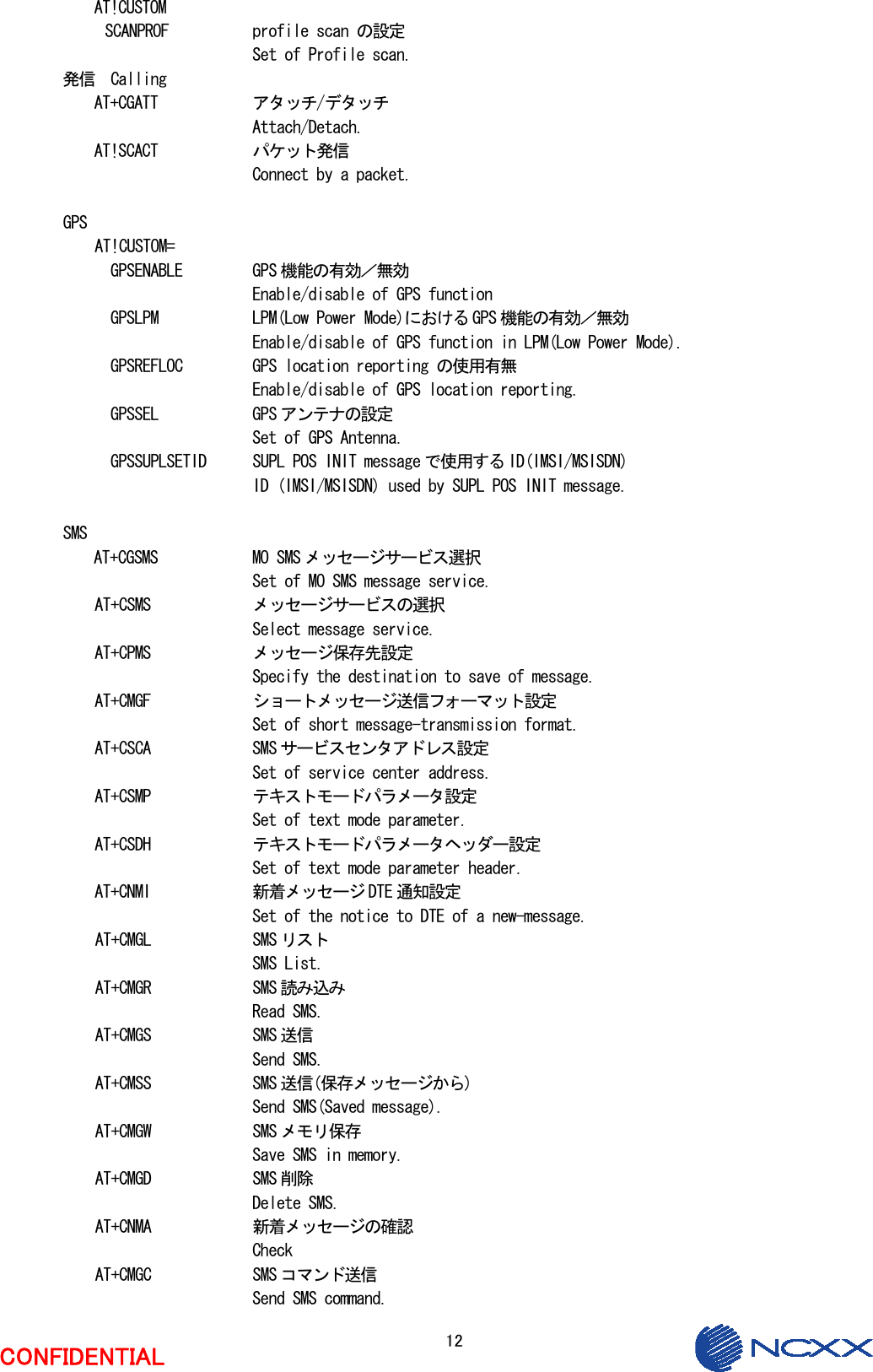  12  CONFIDENTIAL AT!CUSTOM SCANPROF   profile scan の設定     Set of Profile scan. 発信  Calling AT+CGATT    アタッチ/デタッチ       Attach/Detach. AT!SCACT    パケット発信       Connect by a packet.  GPS AT!CUSTOM= GPSENABLE  GPS 機能の有効／無効     Enable/disable of GPS function GPSLPM    LPM(Low Power Mode)における GPS 機能の有効／無効     Enable/disable of GPS function in LPM(Low Power Mode). GPSREFLOC  GPS location reporting の使用有無     Enable/disable of GPS location reporting. GPSSEL    GPS アンテナの設定     Set of GPS Antenna. GPSSUPLSETID  SUPL POS INIT message で使用する ID(IMSI/MSISDN)     ID (IMSI/MSISDN) used by SUPL POS INIT message.  SMS AT+CGSMS    MO SMS メッセージサービス選択       Set of MO SMS message service. AT+CSMS    メッセージサービスの選択      Select message service. AT+CPMS    メッセージ保存先設定      Specify the destination to save of message. AT+CMGF    ショートメッセージ送信フォーマット設定      Set of short message-transmission format. AT+CSCA    SMS サービスセンタアドレス設定      Set of service center address. AT+CSMP    テキストモードパラメータ設定      Set of text mode parameter. AT+CSDH    テキストモードパラメータヘッダー設定      Set of text mode parameter header. AT+CNMI    新着メッセージ DTE 通知設定      Set of the notice to DTE of a new-message. AT+CMGL    SMS リスト      SMS List. AT+CMGR    SMS 読み込み      Read SMS. AT+CMGS    SMS 送信      Send SMS. AT+CMSS    SMS 送信(保存メッセージから)      Send SMS(Saved message). AT+CMGW    SMS メモリ保存      Save SMS in memory. AT+CMGD    SMS 削除      Delete SMS. AT+CNMA    新着メッセージの確認      Check  AT+CMGC    SMS コマンド送信      Send SMS command. 