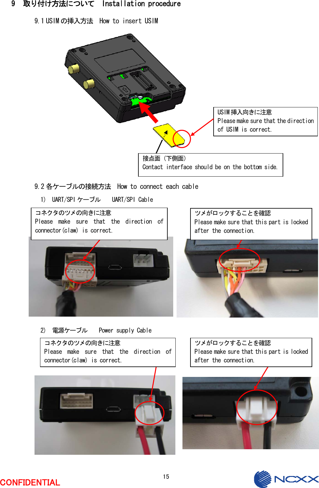  15  CONFIDENTIAL  9 取り付け方法について  Installation procedure 9.1 USIM の挿入方法  How to insert USIM                  9.2 各ケーブルの接続方法  How to connect each cable 1)  UART/SPI ケーブル    UART/SPI Cable               2)  電源ケーブル    Power supply Cable                 ツメがロックすることを確認 Please make sure that this part is locked after the connection. コネクタのツメの向きに注意 Please  make  sure  that  the  direction  of connector(claw) is correct. ツメがロックすることを確認 Please make sure that this part is locked after the connection. USIM 挿入向きに注意 Please make sure that the direction of USIM is correct. 接点面（下側面） Contact interface should be on the bottom side. コネクタのツメの向きに注意 Please  make  sure  that  the  direction  of connector(claw) is correct. 