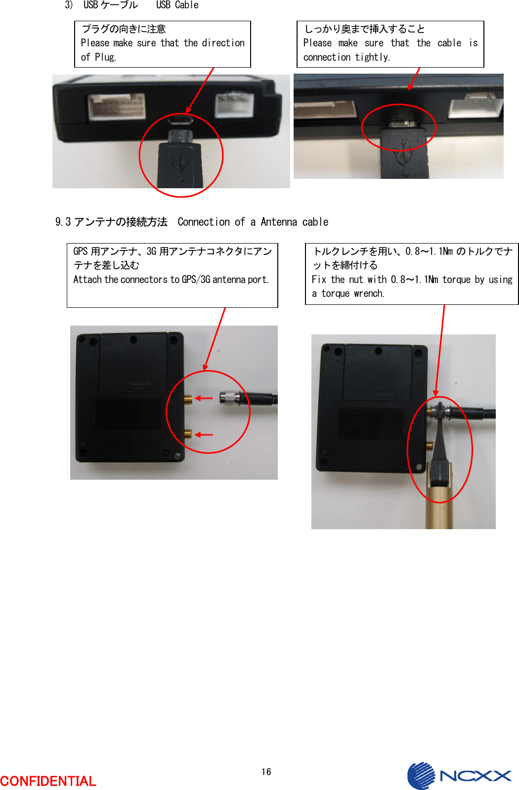  16  CONFIDENTIAL  3)  USB ケーブル    USB Cable               9.3 アンテナの接続方法  Connection of a Antenna cable                           しっかり奥まで挿入すること Please  make  sure  that  the  cable  is connection tightly. GPS 用アンテナ、3G 用アンテナコネクタにアンテナを差し込む Attach the connectors to GPS/3G antenna port.トルクレンチを用い、0.8～1.1Nm のトルクでナットを締付ける Fix the nut with 0.8～1.1Nm torque by using a torque wrench. プラグの向きに注意 Please make sure that the direction of Plug. 