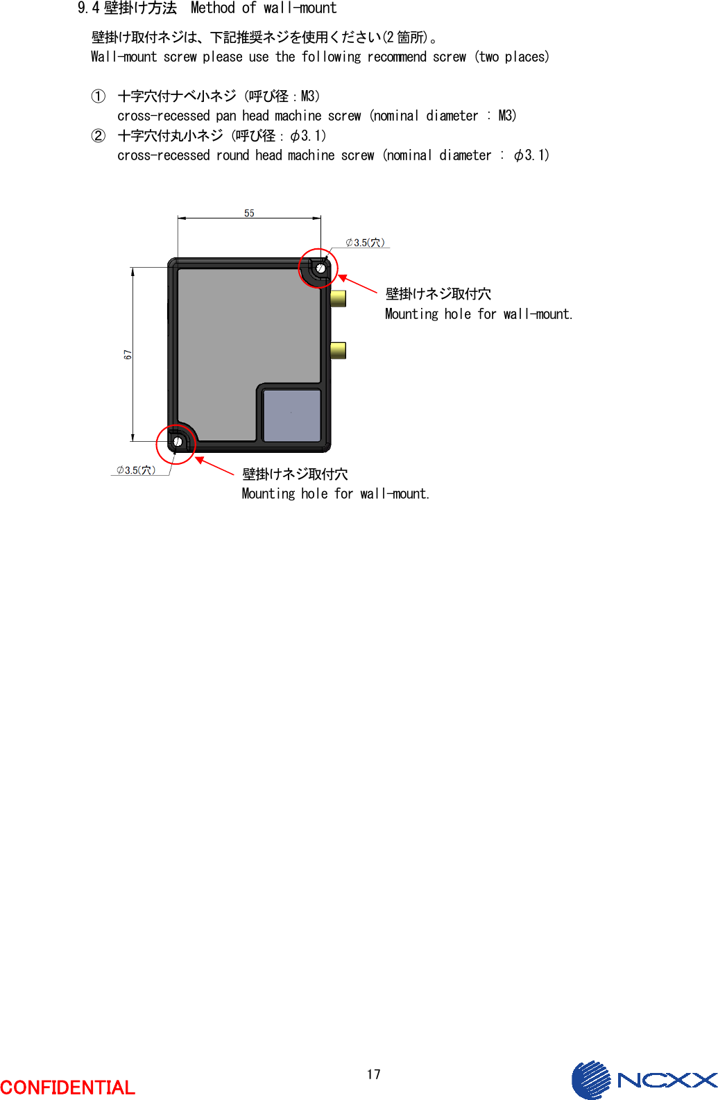  17  CONFIDENTIAL  9.4 壁掛け方法  Method of wall-mount 壁掛け取付ネジは、下記推奨ネジを使用ください(2 箇所)。 Wall-mount screw please use the following recommend screw (two places)  ① 十字穴付ナベ小ネジ（呼び径：M3） cross-recessed pan head machine screw (nominal diameter : M3) ② 十字穴付丸小ネジ（呼び径：φ3.1） cross-recessed round head machine screw (nominal diameter : φ3.1)                       壁掛けネジ取付穴 Mounting hole for wall-mount. 壁掛けネジ取付穴 Mounting hole for wall-mount. 