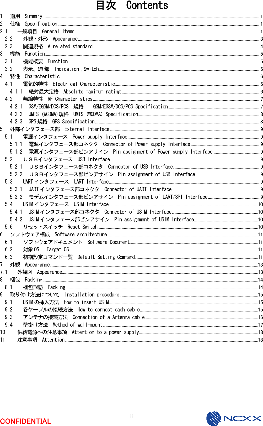  ii CONFIDENTIAL 目次  Contents 1 適用  Summary......................................................................................................................................................................................................................................................1 2 仕様  Specification.....................................................................................................................................................................................................................................1 2.1 一般項目  General Items..................................................................................................................................................................................................................1 2.2 外観・外形  Appearance..............................................................................................................................................................................................................3 2.3 関連規格  A related standard.............................................................................................................................................................................................4 3 機能  Function...................................................................................................................................................................................................................................................5 3.1 機能概要  Function .........................................................................................................................................................................................................................5 3.2 表示、SW 部  Indication ,Switch......................................................................................................................................................................................6 4 特性  Characteristic ..................................................................................................................................................................................................................................6 4.1 電気的特性  Electrical Characteristic....................................................................................................................................................................6 4.1.1 絶対最大定格  Absolute maximum rating..............................................................................................................................................................6 4.2 無線特性  RF Characteristics.............................................................................................................................................................................................7 4.2.1 GSM/EGSM/DCS/PCS  規格    GSM/EGSM/DCS/PCS Specification........................................................................................................7 4.2.2 UMTS (WCDMA)規格  UMTS (WCDMA) Specification..........................................................................................................................................8 4.2.3 GPS 規格  GPS Specification...........................................................................................................................................................................................8 5 外部インタフェース部  External Interface..........................................................................................................................................................................9 5.1 電源インタフェース  Power supply Interface......................................................................................................................................................9 5.1.1 電源インタフェース部コネクタ  Connector of Power supply Interface...............................................................................9 5.1.2 電源インタフェース部ピンアサイン  Pin assignment of Power supply Interface......................................................9 5.2 ＵＳＢインタフェース  USB Interface..........................................................................................................................................................................9 5.2.1 ＵＳＢインタフェース部コネクタ  Connector of USB Interface...................................................................................................9 5.2.2 ＵＳＢインタフェース部ピンアサイン  Pin assignment of USB Interface.........................................................................9 5.3 UART インタフェース  UART Interface...........................................................................................................................................................................9 5.3.1 UART インタフェース部コネクタ  Connector of UART Interface....................................................................................................9 5.3.2 モデムインタフェース部ピンアサイン  Pin assignment of UART/SPI Interface...........................................................9 5.4 USIM インタフェース  USIM Interface........................................................................................................................................................................10 5.4.1 USIM インタフェース部コネクタ  Connector of USIM Interface.................................................................................................10 5.4.2 USIM インタフェース部ピンアサイン  Pin assignment of USIM Interface........................................................................10 5.6 リセットスイッチ  Reset Switch.....................................................................................................................................................................................10 6 ソフトウェア構成  Software architecture..........................................................................................................................................................................11 6.1 ソフトウェアドキュメント  Software Document................................................................................................................................................11 6.2 対象 OS   Target OS.....................................................................................................................................................................................................................11 6.3 初期設定コマンド一覧  Default Setting Command...........................................................................................................................................11 7 外観  Appearance...........................................................................................................................................................................................................................................13 7.1 外観図  Appearance.............................................................................................................................................................................................................................13 8 梱包  Packing...................................................................................................................................................................................................................................................14 8.1 梱包形態  Packing.........................................................................................................................................................................................................................14 9 取り付け方法について  Installation procedure............................................................................................................................................................15 9.1 USIM の挿入方法  How to insert USIM........................................................................................................................................................................15 9.2 各ケーブルの接続方法  How to connect each cable.....................................................................................................................................15 9.3 アンテナの接続方法  Connection of a Antenna cable ...............................................................................................................................16 9.4 壁掛け方法  Method of wall-mount...............................................................................................................................................................................17 10 供給電源への注意事項  Attention to a power supply......................................................................................................................................18 11 注意事項  Attention..........................................................................................................................................................................................................................18 