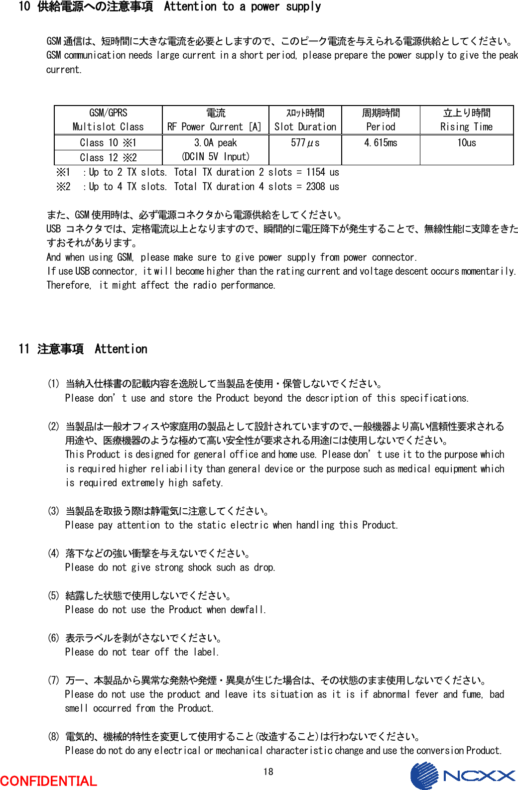  18  CONFIDENTIAL  10 供給電源への注意事項  Attention to a power supply  GSM 通信は、短時間に大きな電流を必要としますので、このピーク電流を与えられる電源供給としてください。 GSM communication needs large current in a short period, please prepare the power supply to give the peak current.   GSM/GPRS Multislot Class 電流 RF Power Current［A］ｽﾛｯﾄ時間 Slot Duration周期時間 Period 立上り時間 Rising Time Class 10 ※1 Class 12 ※2 3.0A peak (DCIN 5V Input) 577μs  4.615ms  10us   ※1  ：Up to 2 TX slots. Total TX duration 2 slots = 1154 us   ※2  ：Up to 4 TX slots. Total TX duration 4 slots = 2308 us  また、GSM 使用時は、必ず電源コネクタから電源供給をしてください。 USB コネクタでは、定格電流以上となりますので、瞬間的に電圧降下が発生することで、無線性能に支障をきたすおそれがあります。 And when using GSM, please make sure to give power supply from power connector. If use USB connector, it will become higher than the rating current and voltage descent occurs momentarily. Therefore, it might affect the radio performance.    11 注意事項  Attention  (1) 当納入仕様書の記載内容を逸脱して当製品を使用・保管しないでください。 Please don’t use and store the Product beyond the description of this specifications.  (2) 当製品は一般オフィスや家庭用の製品として設計されていますので、一般機器より高い信頼性要求される用途や、医療機器のような極めて高い安全性が要求される用途には使用しないでください。 This Product is designed for general office and home use. Please don’t use it to the purpose which is required higher reliability than general device or the purpose such as medical equipment which is required extremely high safety.  (3) 当製品を取扱う際は静電気に注意してください。 Please pay attention to the static electric when handling this Product.  (4) 落下などの強い衝撃を与えないでください。 Please do not give strong shock such as drop.  (5) 結露した状態で使用しないでください。 Please do not use the Product when dewfall.  (6) 表示ラベルを剥がさないでください。 Please do not tear off the label.  (7) 万一、本製品から異常な発熱や発煙・異臭が生じた場合は、その状態のまま使用しないでください。 Please do not use the product and leave its situation as it is if abnormal fever and fume, bad smell occurred from the Product.  (8) 電気的、機械的特性を変更して使用すること(改造すること)は行わないでください。 Please do not do any electrical or mechanical characteristic change and use the conversion Product. 