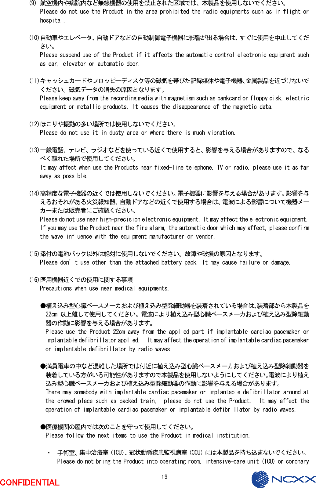  19  CONFIDENTIAL  (9) 航空機内や病院内など無線機器の使用を禁止された区域では、本製品を使用しないでください。 Please do not use the Product in the area prohibited the radio equipments such as in flight or hospital.  (10)自動車やエレベータ、自動ドアなどの自動制御電子機器に影響が出る場合は、すぐに使用を中止してください。 Please suspend use of the Product if it affects the automatic control electronic equipment such as car, elevator or automatic door.  (11)キャッシュカードやフロッピーディスク等の磁気を帯びた記録媒体や電子機器、金属製品を近づけないでください。磁気データの消失の原因となります。 Please keep away from the recording media with magnetism such as bankcard or floppy disk, electric equipment or metallic products. It causes the disappearance of the magnetic data.  (12)ほこりや振動の多い場所では使用しないでください。 Please do not use it in dusty area or where there is much vibration.  (13)一般電話、テレビ、ラジオなどを使っている近くで使用すると、影響を与える場合がありますので、なるべく離れた場所で使用してください。 It may affect when use the Products near fixed-line telephone, TV or radio, please use it as far away as possible.  (14)高精度な電子機器の近くでは使用しないでください。電子機器に影響を与える場合があります。影響を与えるおそれがある火災報知器、自動ドアなどの近くで使用する場合は、電波による影響について機器メーカーまたは販売者にご確認ください。 Please do not use near high-precision electronic equipment. It may affect the electronic equipment. If you may use the Product near the fire alarm, the automatic door which may affect, please confirm the wave influence with the equipment manufacturer or vendor.  (15)添付の電池パック以外は絶対に使用しないでください。故障や破損の原因となります。 Please don’t use other than the attached battery pack. It may cause failure or damage.  (16)医用機器近くでの使用に関する事項 Precautions when use near medical equipments.  ●植え込み型心臓ペースメーカおよび植え込み型除細動器を装着されている場合は、装着部から本製品を22cm 以上離して使用してください。電波により植え込み型心臓ペースメーカおよび植え込み型除細動器の作動に影響を与える場合があります。 Please use the Product 22cm away from the applied part if implantable cardiac pacemaker or implantable defibrillator applied.  It may affect the operation of implantable cardiac pacemaker or implantable defibrillator by radio waves.  ●満員電車の中など混雑した場所では付近に植え込み型心臓ペースメーカおよび植え込み型除細動器を装着している方がいる可能性がありますので本製品を使用しないようにしてください。電波により植え込み型心臓ペースメーカおよび植え込み型除細動器の作動に影響を与える場合があります。 There may somebody with implantable cardiac pacemaker or implantable defibrillator around at the crowed place such as packed train,  please do not use the Product.  It may affect the operation of implantable cardiac pacemaker or implantable defibrillator by radio waves.  ●医療機関の屋内では次のことを守って使用してください。 Please follow the next items to use the Product in medical institution.  ・ 手術室、集中治療室（ICU）、冠状動脈疾患監視病室（CCU）には本製品を持ち込まないでください。 Please do not bring the Product into operating room, intensive-care unit (ICU) or coronary 