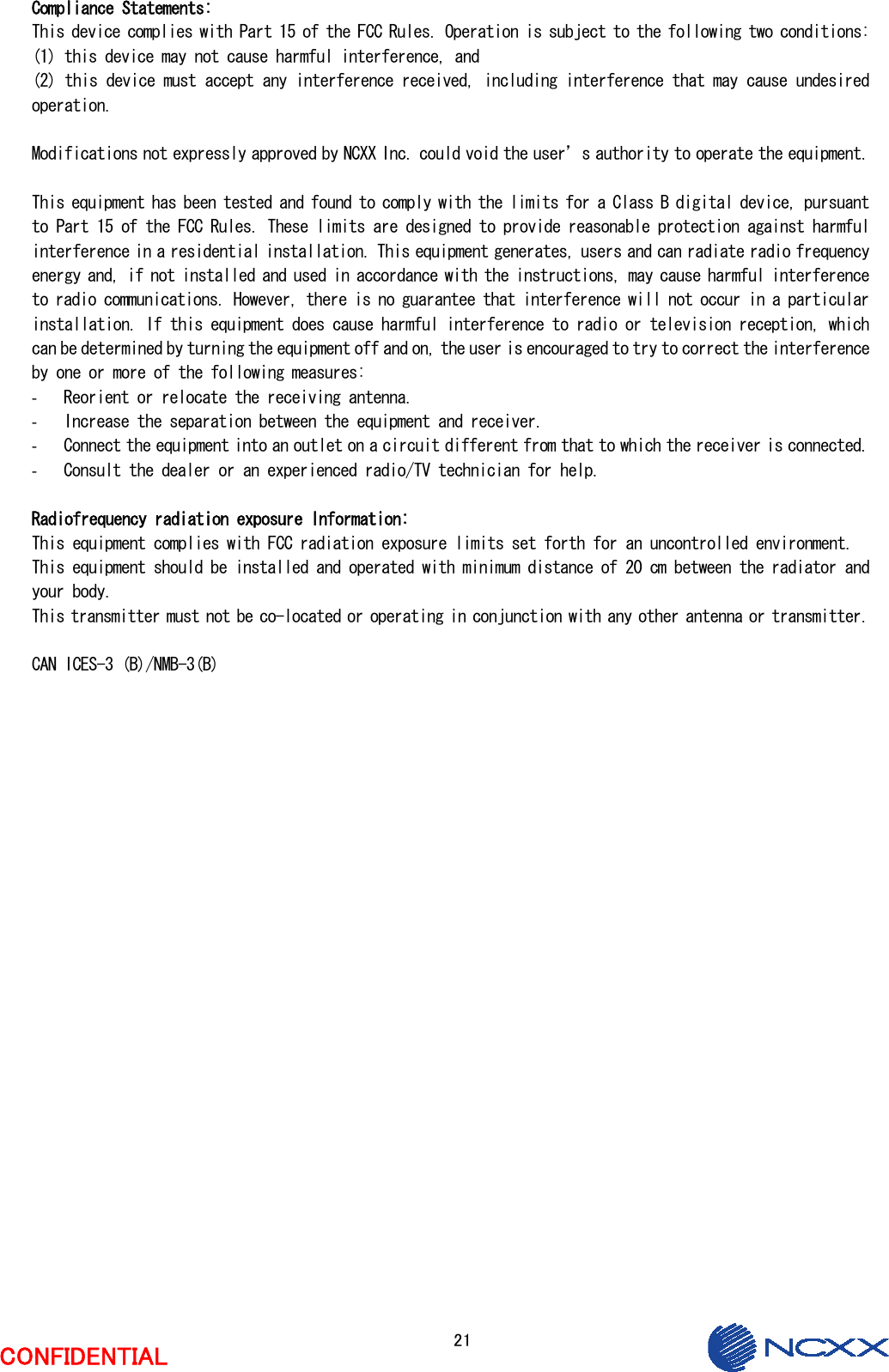  21  CONFIDENTIAL  Compliance Statements: This device complies with Part 15 of the FCC Rules. Operation is subject to the following two conditions:   (1) this device may not cause harmful interference, and  (2) this device must accept any interference received, including interference that may cause undesired operation.  Modifications not expressly approved by NCXX Inc. could void the user’s authority to operate the equipment.  This equipment has been tested and found to comply with the limits for a Class B digital device, pursuant to Part 15 of the FCC Rules. These limits are designed to provide reasonable protection against harmful interference in a residential installation. This equipment generates, users and can radiate radio frequency energy and, if not installed and used in accordance with the instructions, may cause harmful interference to radio communications. However, there is no guarantee that interference will not occur in a particular installation. If this equipment does cause harmful interference to radio or television reception, which can be determined by turning the equipment off and on, the user is encouraged to try to correct the interference by one or more of the following measures: ‐ Reorient or relocate the receiving antenna. ‐ Increase the separation between the equipment and receiver. ‐ Connect the equipment into an outlet on a circuit different from that to which the receiver is connected. ‐ Consult the dealer or an experienced radio/TV technician for help.  Radiofrequency radiation exposure Information: This equipment complies with FCC radiation exposure limits set forth for an uncontrolled environment. This equipment should be installed and operated with minimum distance of 20 cm between the radiator and your body. This transmitter must not be co-located or operating in conjunction with any other antenna or transmitter.  CAN ICES-3 (B)/NMB-3(B)  