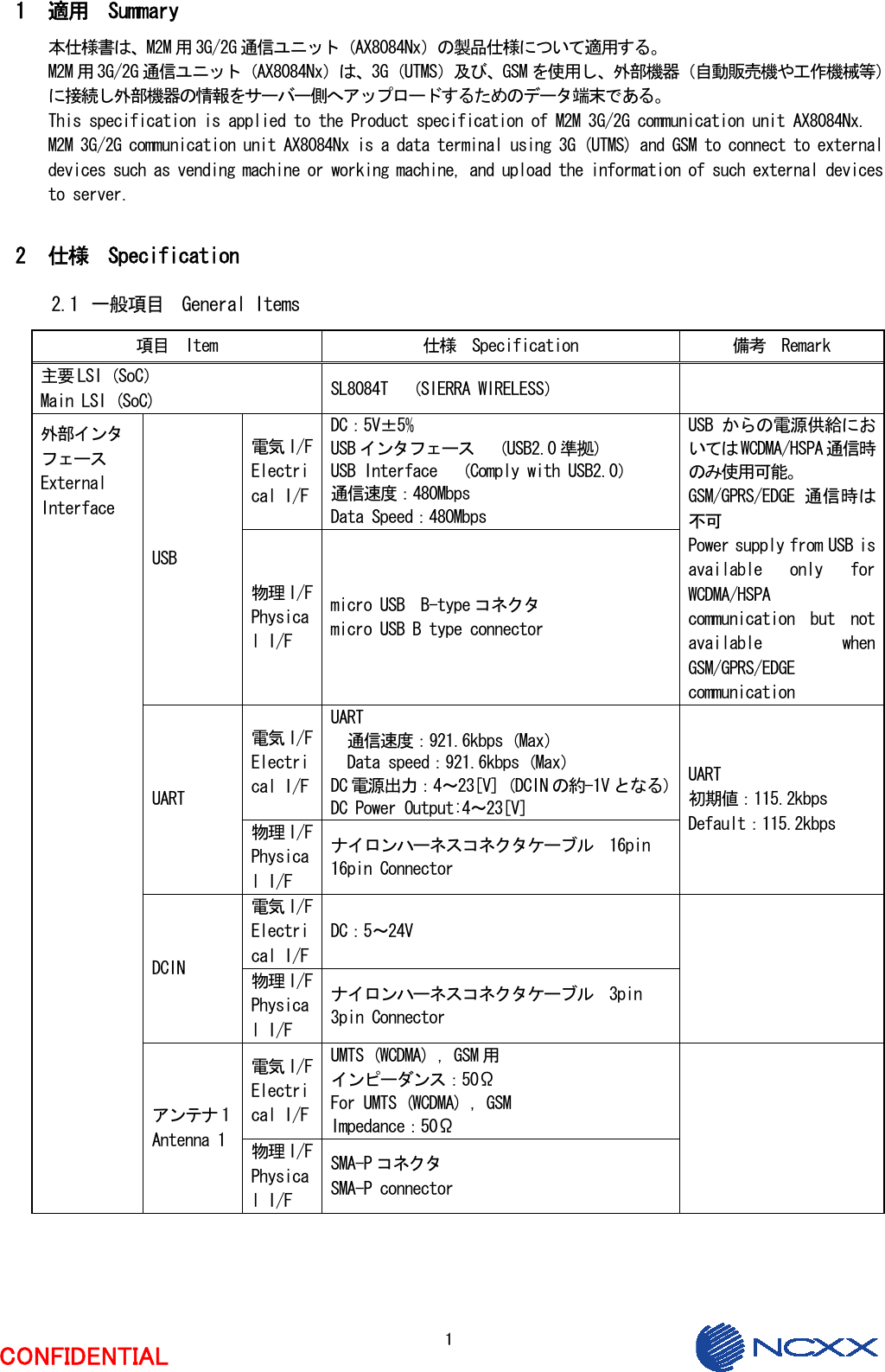  1 CONFIDENTIAL  1 適用  Summary 本仕様書は、M2M 用 3G/2G 通信ユニット（AX8084Nx）の製品仕様について適用する。 M2M 用 3G/2G 通信ユニット（AX8084Nx）は、3G（UTMS）及び、GSM を使用し、外部機器（自動販売機や工作機械等）に接続し外部機器の情報をサーバー側へアップロードするためのデータ端末である。 This specification is applied to the Product specification of M2M 3G/2G communication unit AX8084Nx. M2M 3G/2G communication unit AX8084Nx is a data terminal using 3G (UTMS) and GSM to connect to external devices such as vending machine or working machine, and upload the information of such external devices to server.  2 仕様  Specification 2.1 一般項目  General Items 項目  Item  仕様  Specification  備考  Remark 主要 LSI（SoC） Main LSI (SoC)  SL8084T  （SIERRA WIRELESS）   電気 I/F Electrical I/F DC：5V±5%    USB インタフェース  （USB2.0 準拠） USB Interface  （Comply with USB2.0） 通信速度：480Mbps Data Speed：480Mbps USB 物理 I/F Physical I/F micro USB  B-type コネクタ micro USB B type connector USB からの電源供給においては WCDMA/HSPA 通信時のみ使用可能。 GSM/GPRS/EDGE 通信時は不可 Power supply from USB is available  only  for WCDMA/HSPA communication  but  not available  when GSM/GPRS/EDGE communication 電気 I/F Electrical I/F UART 通信速度：921.6kbps（Max） Data speed：921.6kbps（Max） DC 電源出力：4～23[V]（DCIN の約-1V となる） DC Power Output:4～23[V] UART 物理 I/F Physical I/F ナイロンハーネスコネクタケーブル  16pin 16pin Connector UART 初期値：115.2kbps Default：115.2kbps 電気 I/F Electrical I/F DC：5～24V DCIN  物理 I/F Physical I/F ナイロンハーネスコネクタケーブル  3pin 3pin Connector  電気 I/F Electrical I/F UMTS (WCDMA) ，GSM 用 インピーダンス：50Ω For UMTS (WCDMA) ，GSM Impedance：50Ω 外部インタ フェース External Interface アンテナ 1 Antenna 1  物理 I/F Physical I/F SMA-P コネクタ SMA-P connector  