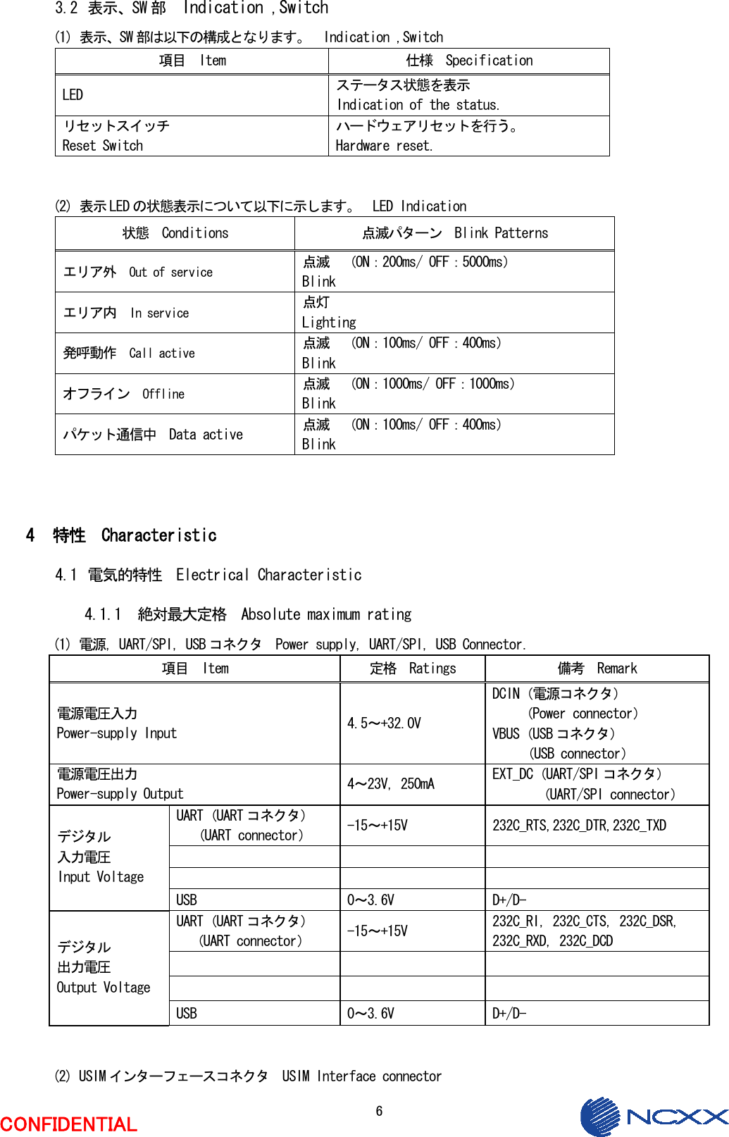  6  CONFIDENTIAL 3.2 表示、SW 部  Indication ,Switch (1) 表示、SW 部は以下の構成となります。  Indication ,Switch 項目  Item  仕様  Specification LED  ステータス状態を表示 Indication of the status. リセットスイッチ Reset Switch ハードウェアリセットを行う。 Hardware reset.   (2) 表示 LED の状態表示について以下に示します。  LED Indication 状態  Conditions  点滅パターン  Blink Patterns エリア外  Out of service 点滅  （ON：200ms/ OFF：5000ms） Blink エリア内  In service 点灯   Lighting 発呼動作  Call active 点滅  （ON：100ms/ OFF：400ms） Blink オフライン  Offline 点滅  （ON：1000ms/ OFF：1000ms） Blink パケット通信中  Data active  点滅  （ON：100ms/ OFF：400ms） Blink    4 特性  Characteristic 4.1 電気的特性  Electrical Characteristic 4.1.1 絶対最大定格  Absolute maximum rating (1) 電源，UART/SPI，USB コネクタ  Power supply, UART/SPI, USB Connector. 項目  Item  定格  Ratings  備考  Remark 電源電圧入力 Power-supply Input  4.5～+32.0V DCIN（電源コネクタ） （Power connector） VBUS（USB コネクタ） （USB connector） 電源電圧出力 Power-supply Output  4～23V，250mA  EXT_DC（UART/SPI コネクタ） （UART/SPI connector） UART（UART コネクタ） （UART connector）  -15～+15V  232C_RTS,232C_DTR,232C_TXD       デジタル 入力電圧 Input Voltage USB  0～3.6V  D+/D- UART（UART コネクタ） （UART connector）  -15～+15V  232C_RI, 232C_CTS, 232C_DSR, 232C_RXD, 232C_DCD       デジタル 出力電圧 Output Voltage USB  0～3.6V  D+/D-   (2) USIM インターフェースコネクタ  USIM Interface connector 