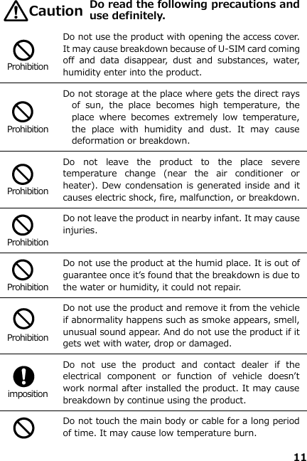 11    Do read the following precautions and use definitely.   Prohibition Do not use the product with opening the access cover. It may cause breakdown because of U-SIM card coming off  and  data  disappear,  dust  and  substances,  water, humidity enter into the product.   Prohibition Do not storage at the place where gets the direct rays of  sun,  the  place  becomes  high  temperature,  the place  where  becomes  extremely  low  temperature, the  place  with  humidity  and  dust.  It  may  cause deformation or breakdown.   Prohibition Do  not  leave  the  product  to  the  place  severe temperature  change  (near  the  air  conditioner  or heater). Dew condensation is generated inside and it causes electric shock, fire, malfunction, or breakdown.   Prohibition Do not leave the product in nearby infant. It may cause injuries.   Prohibition Do not use the product at the humid place. It is out of guarantee once it’s found that the breakdown is due to the water or humidity, it could not repair.     Prohibition Do not use the product and remove it from the vehicle if abnormality happens such as smoke appears, smell, unusual sound appear. And do not use the product if it gets wet with water, drop or damaged.   imposition Do  not  use  the  product  and  contact  dealer  if  the electrical  component  or  function  of  vehicle  doesn’t work normal after installed the product. It may cause breakdown by continue using the product.   Do not touch the main body or cable for a long period of time. It may cause low temperature burn. Caution 