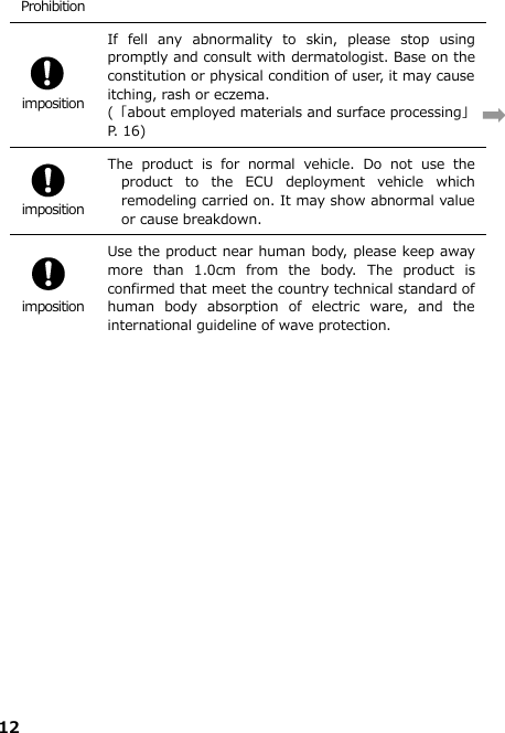 12  Prohibition   imposition If  fell  any  abnormality  to  skin,  please  stop  using promptly and consult with dermatologist. Base on the constitution or physical condition of user, it may cause itching, rash or eczema.  (「about employed materials and surface processing」  P. 16)   imposition The  product  is  for  normal  vehicle.  Do  not  use  the product  to  the  ECU  deployment  vehicle  which remodeling carried on. It may show abnormal value or cause breakdown.     imposition Use the product near human body, please keep away more  than  1.0cm  from  the  body.  The  product  is confirmed that meet the country technical standard of human  body  absorption  of  electric  ware,  and  the international guideline of wave protection.   