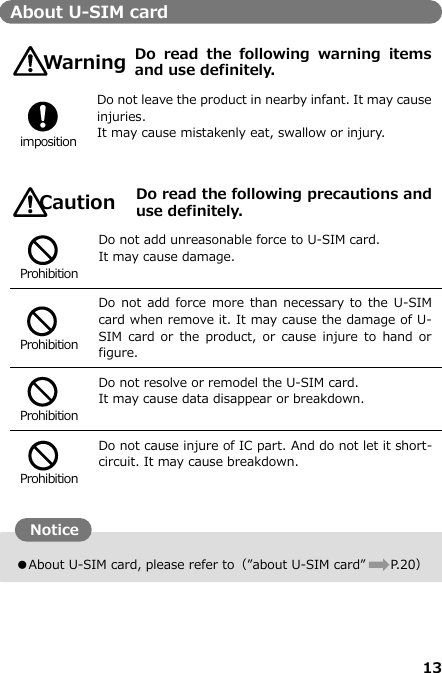 13  ●About U-SIM card, please refer to（”about U-SIM card”  P. 20） About U-SIM card   Do  read  the  following  warning  items and use definitely.   imposition Do not leave the product in nearby infant. It may cause injuries. It may cause mistakenly eat, swallow or injury.    Do read the following precautions and use definitely.   Prohibition Do not add unreasonable force to U-SIM card. It may cause damage.   Prohibition Do not  add force  more than  necessary to  the U-SIM card when remove it. It may cause the damage of U-SIM  card or the  product,  or  cause  injure  to  hand or figure.   Prohibition Do not resolve or remodel the U-SIM card. It may cause data disappear or breakdown.   Prohibition Do not cause injure of IC part. And do not let it short-circuit. It may cause breakdown.            注意 Warning警告 Caution Notice 