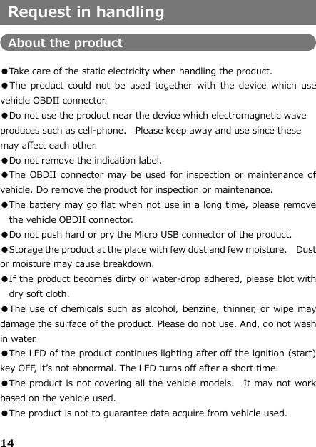 14     Request in handling  About the product  ●Take care of the static electricity when handling the product. ●The  product  could  not  be used  together  with  the  device  which  use vehicle OBDII connector.   ●Do not use the product near the device which electromagnetic wave produces such as cell-phone.  Please keep away and use since these may affect each other. ●Do not remove the indication label.  ●The OBDII connector may be  used for inspection  or maintenance of vehicle. Do remove the product for inspection or maintenance.  ●The battery may go flat when not use in a long time, please remove the vehicle OBDII connector. ●Do not push hard or pry the Micro USB connector of the product.   ●Storage the product at the place with few dust and few moisture.   Dust or moisture may cause breakdown. ●If the product becomes dirty or water-drop adhered, please blot with dry soft cloth.  ●The use of chemicals such as alcohol, benzine, thinner, or wipe may damage the surface of the product. Please do not use. And, do not wash in water.   ●The LED of the product continues lighting after off the ignition (start) key OFF, it’s not abnormal. The LED turns off after a short time. ●The product is not covering all the vehicle models.   It may not work based on the vehicle used.   ●The product is not to guarantee data acquire from vehicle used. 