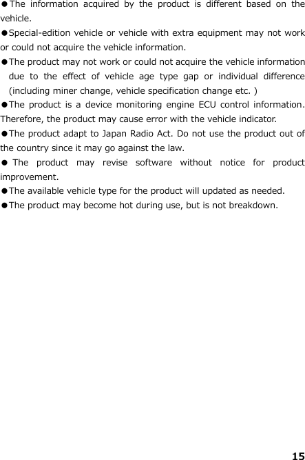 15  ●The  information  acquired  by  the  product  is  different  based  on  the vehicle.   ●Special-edition vehicle or vehicle with extra equipment may not work or could not acquire the vehicle information. ●The product may not work or could not acquire the vehicle information due  to  the  effect  of  vehicle  age  type  gap  or  individual  difference (including miner change, vehicle specification change etc. ) ●The product is  a  device  monitoring engine  ECU  control  information. Therefore, the product may cause error with the vehicle indicator.   ●The product adapt to Japan Radio Act. Do not use the product out of the country since it may go against the law. ●The  product  may  revise  software  without  notice  for  product improvement. ●The available vehicle type for the product will updated as needed.   ●The product may become hot during use, but is not breakdown.    