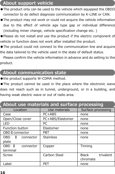 16  About support vehicle ●The product only can be used to the vehicle which equipped the OBDII connector to do defect diagnosis communication by K-LINE or CAN.     ●The product may not work or could not acquire the vehicle information due  to  the  effect  of  vehicle  age  type  gap  or  individual  difference (including miner change, vehicle specification change etc. )   ●Please do not install and use the product if the electric component of vehicle or function does not work after installed the product. ●The product could not connect to the communication line and acquire the data tailored to the vehicle used in the state of default status.   Please confirm the vehicle information in advance and do setting to the product.    About communication state ●the product supports W-CDMA method. ●The product cannot be used  in  the place  where  the electronic  wave does  not  reach  such  as  in  tunnel,  underground,  or  in  a  building, and having weak electric wave or out of radio area.  About use materials and surface processing Location Use materials Surface processing Case PC+ABS none Open/Close cover PC+ABS/Elastomer none LED PC none Function button Elastomer none OBDⅡconnector PBT none OBD Ⅱconnector plate Stainless none OBD Ⅱ  connector terminal Copper Tinning Screw Carbon Steel Black  trivalent chromate Label PET none 