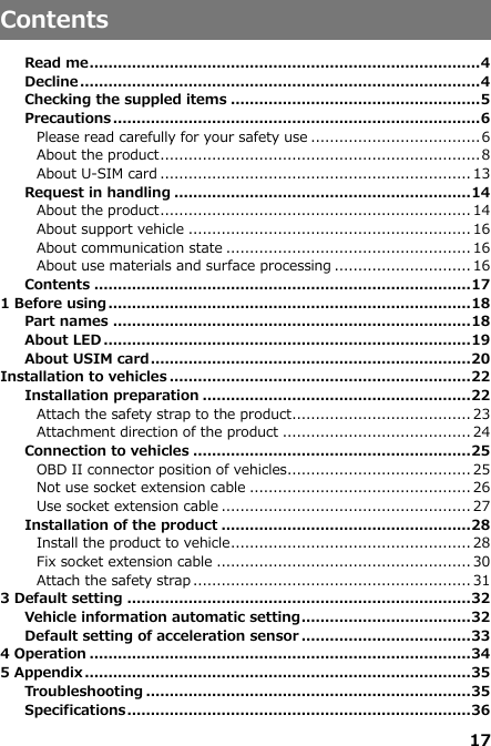 17   Contents  Read me ................................................................................... 4 Decline ..................................................................................... 4 Checking the suppled items ..................................................... 5 Precautions .............................................................................. 6 Please read carefully for your safety use .................................... 6 About the product .................................................................... 8 About U-SIM card .................................................................. 13 Request in handling ............................................................... 14 About the product .................................................................. 14 About support vehicle ............................................................ 16 About communication state .................................................... 16 About use materials and surface processing ............................. 16 Contents ................................................................................ 17 1 Before using ............................................................................. 18 Part names ............................................................................ 18 About LED .............................................................................. 19 About USIM card .................................................................... 20 Installation to vehicles ................................................................ 22 Installation preparation ......................................................... 22 Attach the safety strap to the product...................................... 23 Attachment direction of the product ........................................ 24 Connection to vehicles ........................................................... 25 OBD II connector position of vehicles ....................................... 25 Not use socket extension cable ............................................... 26 Use socket extension cable ..................................................... 27 Installation of the product ..................................................... 28 Install the product to vehicle ................................................... 28 Fix socket extension cable ...................................................... 30 Attach the safety strap ........................................................... 31 3 Default setting ......................................................................... 32 Vehicle information automatic setting .................................... 32 Default setting of acceleration sensor .................................... 33 4 Operation ................................................................................. 34 5 Appendix .................................................................................. 35 Troubleshooting ..................................................................... 35 Specifications ......................................................................... 36 