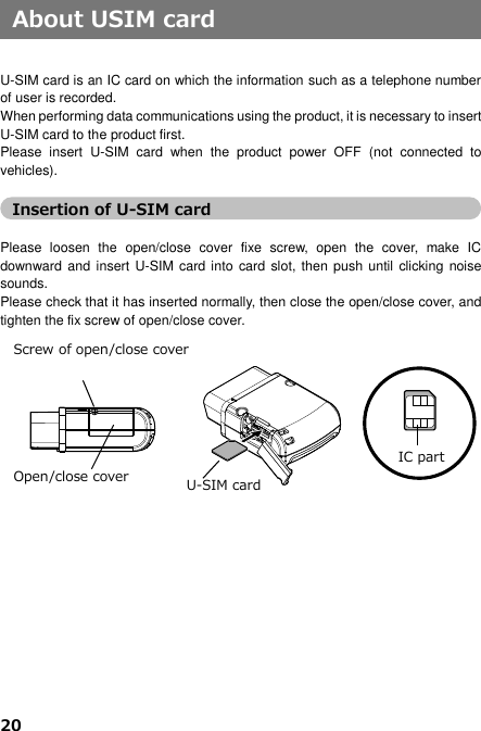 20     About USIM card   U-SIM card is an IC card on which the information such as a telephone number of user is recorded.   When performing data communications using the product, it is necessary to insert U-SIM card to the product first.   Please  insert  U-SIM  card  when  the  product  power  OFF  (not  connected  to vehicles).  Insertion of U-SIM card  Please  loosen  the  open/close  cover  fixe  screw,  open  the  cover,  make  IC downward and  insert U-SIM card into  card slot, then push until  clicking noise sounds.   Please check that it has inserted normally, then close the open/close cover, and tighten the fix screw of open/close cover.                       IC part Screw of open/close cover Open/close cover U-SIM card 