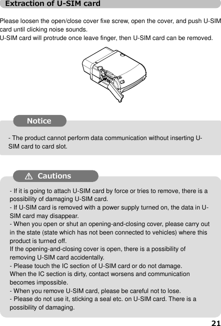 21  ●  It may cause U-SIM card broken if insert or remove U-SIM card forcedly. ●  The data  in  U-SIM  card  may  disappear if  remove U-SIM  card when power ON. ●  Please keep the product power OFF (not connected to vehicles) and then open or close the cover.    If  the  open/close  cover  is  open,  U-SIM  card  may  remove  by mistake. ●  Do not touch IC part of U-SIM card directly or damage it. The  IC  part  contaminated  may  cause  loose  connection  or  not communicate. ●  Do not miss the U-SIM card if removed it. ●  Do not stick seal to U-SIM card.     It may be damaged. - The product cannot perform data communication without inserting U-SIM card to card slot. - If it is going to attach U-SIM card by force or tries to remove, there is a possibility of damaging U-SIM card.   - If U-SIM card is removed with a power supply turned on, the data in U-SIM card may disappear.   - When you open or shut an opening-and-closing cover, please carry out in the state (state which has not been connected to vehicles) where this product is turned off.   If the opening-and-closing cover is open, there is a possibility of removing U-SIM card accidentally.   - Please touch the IC section of U-SIM card or do not damage.   When the IC section is dirty, contact worsens and communication becomes impossible.   - When you remove U-SIM card, please be careful not to lose.   - Please do not use it, sticking a seal etc. on U-SIM card. There is a possibility of damaging.  Extraction of U-SIM card  Please loosen the open/close cover fixe screw, open the cover, and push U-SIM card until clicking noise sounds.   U-SIM card will protrude once leave finger, then U-SIM card can be removed.                       Notice  Cautions  