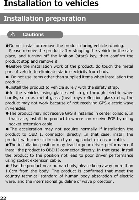 22  ●Do not install or remove the product during vehicle running. Please remove the product after stopping the vehicle in the safe place,  and  turning  off  the  ignition  (start)  key,  then  confirm  the product stop and remove it. ●Before the installation work of the product, do touch the metal part of vehicle to eliminate static electricity from body. ●  Do not use items other than supplied items when installation the product.   ●Install the product to vehicle surely with the safety strap. ●In  the  vehicles  using  glasses  which  go  through  electric  wave hardly,  such  as  metal  glass (heat  rays  reflection  glass)  etc.,  the product may not work because of not receiving GPS electric wave in vehicles. ●The product may not receive GPS if installed in center console. In that case, install the product to where can receive PGS by using socket extension cable.    ●The  acceleration  may  not  acquire  normally  if  installation  the product  to  OBD  II  connector  directly.  In  that  case,  install  the product with correct direction by using socket extension cable. ●The installation position may lead to poor driver performance if install the product to OBD II connector directly. In that case, install the  product  to  the  position not  lead  to poor  driver  performance using socket extension cable. ●  Use the product near human body, please keep away more than 1.0cm  from  the  body.  The  product  is  confirmed  that  meet  the country  technical  standard  of  human  body absorption  of electric ware, and the international guideline of wave protection.    Installation to vehicles Installation preparation                          Cautions 