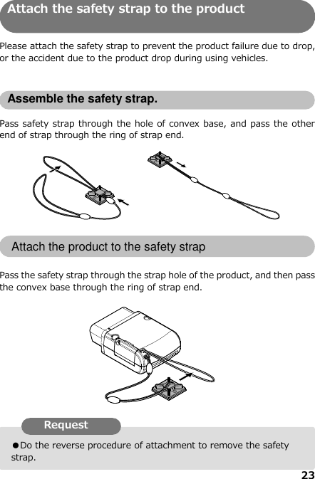 23  ●Do the reverse procedure of attachment to remove the safety strap. Attach the safety strap to the product   Please attach the safety strap to prevent the product failure due to drop, or the accident due to the product drop during using vehicles.   Assemble the safety strap.  Pass safety strap through the hole of convex base, and pass the other end of strap through the ring of strap end.           Attach the product to the safety strap  Pass the safety strap through the strap hole of the product, and then pass the convex base through the ring of strap end.                  Request   