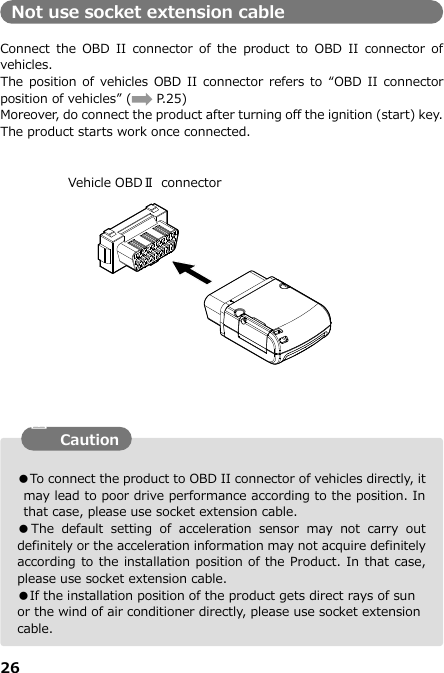 26  ●To connect the product to OBD II connector of vehicles directly, it may lead to poor drive performance according to the position. In that case, please use socket extension cable. ●The  default  setting  of  acceleration  sensor  may  not  carry  out definitely or the acceleration information may not acquire definitely according to the installation position of the Product. In that case, please use socket extension cable.   ●If the installation position of the product gets direct rays of sun or the wind of air conditioner directly, please use socket extension cable. Not use socket extension cable  Connect  the  OBD  II  connector  of the  product  to  OBD  II  connector  of vehicles. The position of  vehicles OBD II connector  refers to  “OBD II  connector position of vehicles” (        P.25) Moreover, do connect the product after turning off the ignition (start) key. The product starts work once connected.                                 Vehicle OBDⅡ  connector Caution 