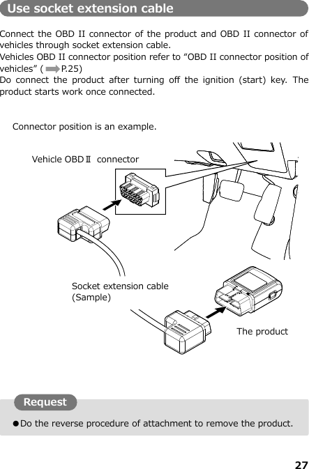 27  ●Do the reverse procedure of attachment to remove the product. Use socket extension cable  Connect the OBD II connector of the product and OBD II connector of vehicles through socket extension cable.   Vehicles OBD II connector position refer to “OBD II connector position of vehicles” (  P.25) Do  connect  the  product  after  turning  off  the  ignition  (start)  key.  The product starts work once connected.      Connector position is an example.                              Vehicle OBDⅡ  connector  Socket extension cable (Sample) Request The product 