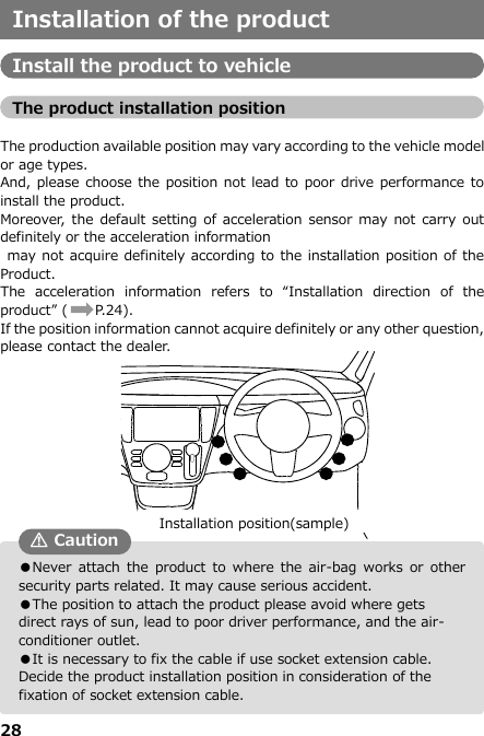 28   ●Never  attach the  product  to  where the  air-bag works  or  other security parts related. It may cause serious accident. ●The position to attach the product please avoid where gets direct rays of sun, lead to poor driver performance, and the air-conditioner outlet.  ●It is necessary to fix the cable if use socket extension cable. Decide the product installation position in consideration of the fixation of socket extension cable. Installation of the product  Install the product to vehicle  The product installation position  The production available position may vary according to the vehicle model or age types. And, please choose the position not lead to poor drive performance to install the product. Moreover, the  default setting of acceleration sensor may  not carry out definitely or the acceleration information  may not acquire definitely according to the installation position of the Product. The  acceleration  information  refers  to  “Installation  direction  of  the product” (       P.24). If the position information cannot acquire definitely or any other question, please contact the dealer.                     ⑩ In the steering right panel ⑪ Lower right of driver seat step ⑫ Center of driver seat step ⑬ Lower left of driver seat step ⑭ Center console ⑮ Back of center console ⑯ Back of front passenger seat center console ① In the steering right panel ② Lower right of driver seat step ③ Center of driver seat step ④ Lower left of driver seat step ⑤ Center console ⑥ Back of center console ⑦ Back of front passenger seat center console ⑧ Back of glove compartment ⑨ On the kick panel of front passenger seat Installation position(sample)  Caution 