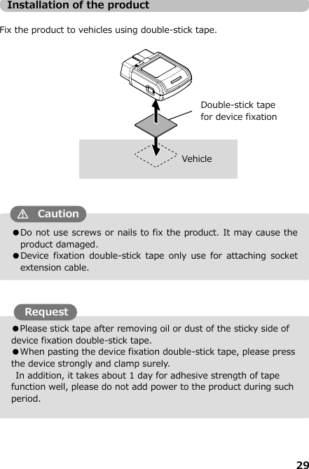 29  ●Please stick tape after removing oil or dust of the sticky side of device fixation double-stick tape.  ●When pasting the device fixation double-stick tape, please press the device strongly and clamp surely.       In addition, it takes about 1 day for adhesive strength of tape function well, please do not add power to the product during such period.  ●Do not use screws or nails to fix the product. It may cause the product damaged.   ●Device  fixation double-stick  tape  only  use  for  attaching  socket extension cable. Installation of the product  Fix the product to vehicles using double-stick tape.                                      Vehicle     Request Caution Double-stick tape   for device fixation 