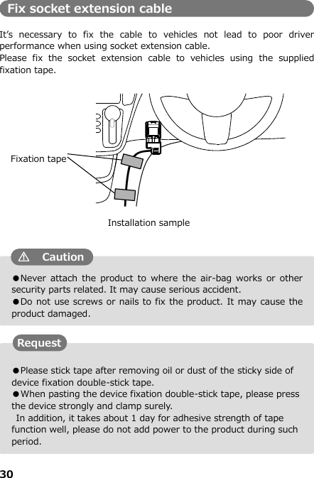 30  ●Please stick tape after removing oil or dust of the sticky side of device fixation double-stick tape. ●When pasting the device fixation double-stick tape, please press the device strongly and clamp surely.       In addition, it takes about 1 day for adhesive strength of tape function well, please do not add power to the product during such period. ●Never  attach the  product  to  where  the  air-bag  works  or  other security parts related. It may cause serious accident. ●Do not use screws or nails to fix the product. It may cause the product damaged. Fix socket extension cable  It’s  necessary  to  fix  the  cable  to  vehicles  not  lead  to  poor  driver performance when using socket extension cable. Please  fix  the  socket  extension  cable  to  vehicles  using  the  supplied fixation tape.                                   Request Installation sample Caution Fixation tape 