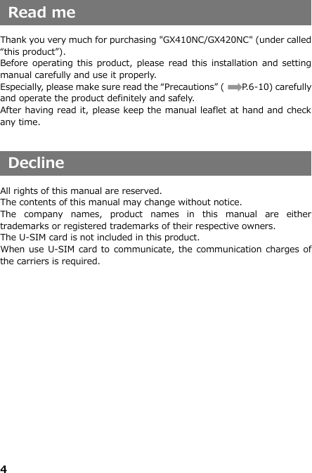 4    Read me  Thank you very much for purchasing &quot;GX410NC/GX420NC&quot; (under called “this product”). Before  operating this  product, please read  this  installation and setting manual carefully and use it properly. Especially, please make sure read the “Precautions” (       P.6-10) carefully and operate the product definitely and safely. After having read it, please keep the manual leaflet at hand and check any time.   Decline  All rights of this manual are reserved. The contents of this manual may change without notice. The  company  names,  product  names  in  this  manual  are  either trademarks or registered trademarks of their respective owners. The U-SIM card is not included in this product.   When use U-SIM card to communicate, the communication charges of the carriers is required.           