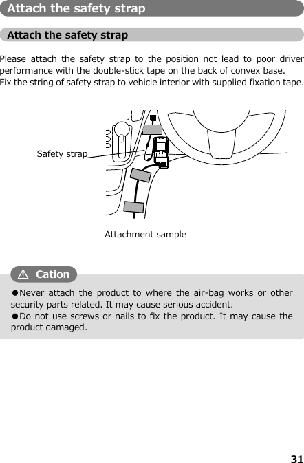 31  ●Never  attach the  product  to  where  the  air-bag  works  or  other security parts related. It may cause serious accident. ●Do not use screws or nails to fix the product. It may cause the product damaged. Attach the safety strap  Attach the safety strap    Please  attach  the  safety  strap  to  the  position  not lead  to  poor  driver performance with the double-stick tape on the back of convex base. Fix the string of safety strap to vehicle interior with supplied fixation tape.                               CationAttachment sample  Safety strap 