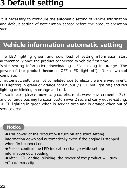 32  ●The power of the product will turn on and start setting information download automatically even if the engine is stopped when first connection.   ●Please confirm the LED indication change while setting information downloading. ●After LED lighting, blinking, the power of the product will turn off automatically.  3 Default setting                              It is necessary to configure the automatic setting of vehicle information and default setting of acceleration sensor before the product operation start.  Vehicle information automatic setting  The  LED  lighting  green  and  download  of  setting  information  start automatically once the product connected to vehicle first time. While  setting  information  downloading,  LED  blinking  in  orange.  The power  of  the  product  becomes  OFF  (LED  light  off)  after  download complete. If automatic setting is not completed due to electric ware environment, LED lighting in green or orange continuously (LED not light off) and red lighting or blinking in orange and red. In such case, please move to good electronic wave environment  （※）and continue pushing function button over 2 sec and carry out re-setting. ※LED lighting in green when in service area and in orange when out of service area.               Notice 