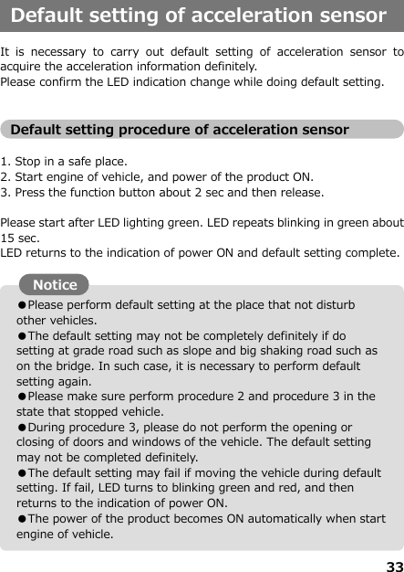 33  ●Please perform default setting at the place that not disturb other vehicles.  ●The default setting may not be completely definitely if do setting at grade road such as slope and big shaking road such as on the bridge. In such case, it is necessary to perform default setting again.   ●Please make sure perform procedure 2 and procedure 3 in the state that stopped vehicle. ●During procedure 3, please do not perform the opening or closing of doors and windows of the vehicle. The default setting may not be completed definitely. ●The default setting may fail if moving the vehicle during default setting. If fail, LED turns to blinking green and red, and then returns to the indication of power ON.   ●The power of the product becomes ON automatically when start engine of vehicle.    Default setting of acceleration sensor  It  is  necessary  to  carry  out  default  setting  of  acceleration  sensor  to acquire the acceleration information definitely. Please confirm the LED indication change while doing default setting.   Default setting procedure of acceleration sensor  1. Stop in a safe place.    2. Start engine of vehicle, and power of the product ON. 3. Press the function button about 2 sec and then release.    Please start after LED lighting green. LED repeats blinking in green about 15 sec. LED returns to the indication of power ON and default setting complete.                   Notice  