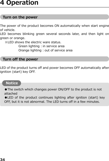 34  ●The switch which changes power ON/OFF to the product is not attached ●LED of the product  continues  lighting after  ignition  (start)  key OFF, but it is not abnormal. The LED turns off in a few minutes. 4 Operation                 Turn on the power  The power of the product becomes ON automatically when start engine of vehicle. LED  becomes  blinking  green  several  seconds  later,  and  then  light  on green or orange.    ※LED shows the electric ware status.        Green lighting：in service area       Orange lighting：out of service area  Turn off the power  LED of the product turns off and power becomes OFF automatically after ignition (start) key OFF.                    Notice 