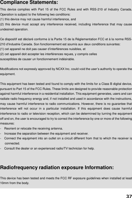 37   Compliance Statements: This  device complies with Part 15 of the FCC  Rules and with RSS-210  of Industry Canada. Operation is subject to the following two conditions:     (1) this device may not cause harmful interference, and   (2)  this  device  must  accept  any interference  received,  including  interference that may  cause undesired operation.  Ce dispositif est déclaré conforme à la Partie 15 de la Réglementation FCC et à la norme RSS-210 d’Industrie Canada. Son fonctionnement est soumis aux deux conditions suivantes: (1) cet appareil ne doit pas causer d’interférences nuisibles, et (2) cet appareil doit accepter les interférences reçues, y compris celles susceptibles de causer un fonctionnement indésirable.  Modifications not expressly approved by NCXX Inc. could void the user’s authority to operate the equipment.  This equipment has been tested and found to comply with the limits for a Class B digital device, pursuant to Part 15 of the FCC Rules. These limits are designed to provide reasonable protection against harmful interference in a residential installation. This equipment generates, users and can radiate radio frequency energy and, if not installed and used in accordance with the instructions, may cause harmful interference to radio communications. However, there is no guarantee that interference  will  not  occur  in  a  particular  installation.  If  this  equipment  does  cause  harmful interference to radio or television reception, which can be determined by turning the equipment off and on, the user is encouraged to try to correct the interference by one or more of the following measures: -  Reorient or relocate the receiving antenna. -  Increase the separation between the equipment and receiver. -  Connect the equipment into an outlet on a circuit different from that to which the receiver is connected. -  Consult the dealer or an experienced radio/TV technician for help.    Radiofrequency radiation exposure Information:  This device has been tested and meets the FCC RF exposure guidelines when installed at least 10mm from the body.  