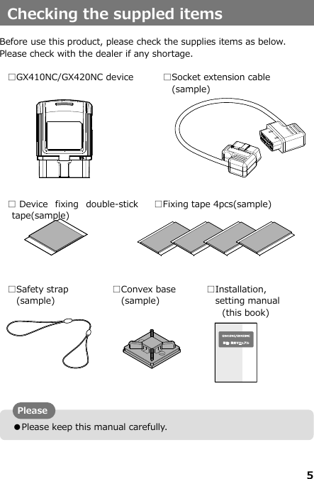 5   ●Please keep this manual carefully. Checking the suppled items  Before use this product, please check the supplies items as below. Please check with the dealer if any shortage.    □GX410NC/GX420NC device □Socket extension cable (sample) □Device  fixing  double-stick tape(sample) □Fixing tape 4pcs(sample) □Safety strap  (sample) □Convex base (sample) □Installation,   setting manual (this book)       Please 