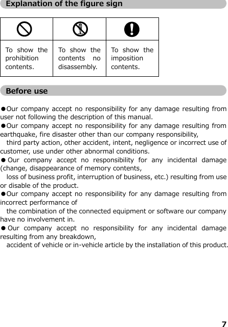 7   Explanation of the figure sign     To  show  the prohibition contents. To  show  the contents  no disassembly.  To  show  the imposition contents.    Before use  ●Our company accept no responsibility for any damage resulting from user not following the description of this manual.   ●Our company accept no responsibility for any damage resulting from earthquake, fire disaster other than our company responsibility,   third party action, other accident, intent, negligence or incorrect use of customer, use under other abnormal conditions.   ●Our  company  accept  no  responsibility  for  any  incidental  damage (change, disappearance of memory contents,   loss of business profit, interruption of business, etc.) resulting from use or disable of the product. ●Our company accept no responsibility for any damage resulting from incorrect performance of   the combination of the connected equipment or software our company have no involvement in.  ●Our  company  accept  no  responsibility  for  any  incidental  damage resulting from any breakdown,  accident of vehicle or in-vehicle article by the installation of this product.        