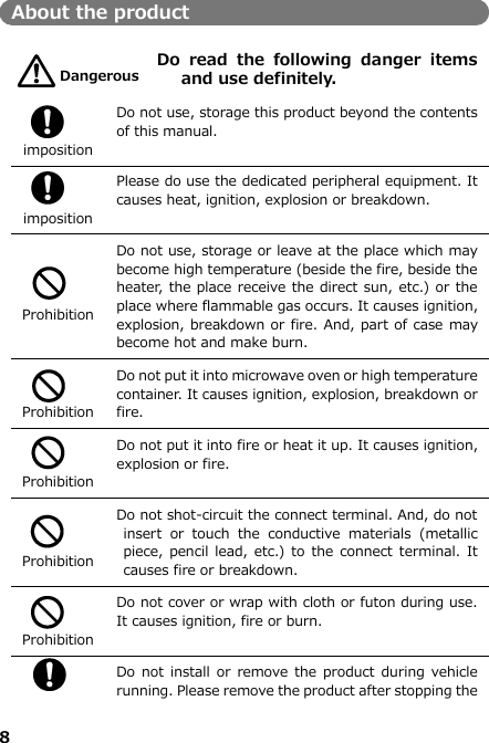 8  About the product   Do  read  the  following  danger  items and use definitely.   imposition Do not use, storage this product beyond the contents of this manual.    imposition Please do use the dedicated peripheral equipment. It causes heat, ignition, explosion or breakdown.   Prohibition Do not use, storage or leave at the place which may become high temperature (beside the fire, beside the heater, the place receive the direct sun, etc.) or the place where flammable gas occurs. It causes ignition, explosion, breakdown or fire. And, part of case may become hot and make burn.    Prohibition Do not put it into microwave oven or high temperature container. It causes ignition, explosion, breakdown or fire.   Prohibition Do not put it into fire or heat it up. It causes ignition, explosion or fire.       Prohibition Do not shot-circuit the connect terminal. And, do not insert  or  touch  the  conductive  materials  (metallic piece, pencil lead, etc.)  to the  connect terminal. It causes fire or breakdown.     Prohibition Do not cover or wrap with cloth or futon during use. It causes ignition, fire or burn.     Do not  install  or remove the product during vehicle running. Please remove the product after stopping the Dangerous 