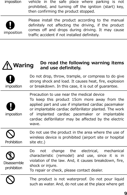 9  imposition vehicle  in  the  safe  place  where  parking  is  not prohibited,  and  turning  off  the  ignition  (start)  key, then confirming the product stopped.     imposition Please  install  the  product  according  to  the  manual definitely  not  affecting  the  driving,  if  the  product comes  off  and  drops  during  driving.  It  may  cause traffic accident if not installed definitely.        Do read the following warning items and use definitely.   imposition Do not drop, throw, trample, or compress to do give strong shock and load. It causes heat, fire, explosion or breakdown. In this case, it is out of guarantee.   imposition Precaution to use near the medical device To  keep  this  product  15cm  more  away  from  the applied part and use if implanted cardiac pacemaker or implantable cardiac defibrillator planted. The work of  implanted  cardiac  pacemaker  or  implantable cardiac defibrillator may  be affected by  the electric wave.   Prohibition Do not use the product in the area where the use of wireless device is prohibited (airport site or hospital site etc.)     Disassemble prohibition Do  not  change  the  electrical,  mechanical characteristic  (remodel)  and  use,  since  it  is  in violation of the law. And, it causes breakdown, fire, shock or injure. To repair or check, please contact dealer.   The  product  is  not  waterproof.  Do  not  pour  liquid such as water. And, do not use at the place where get Waring 